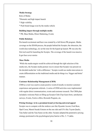 93
Media Strategy
Role of Media
*Dramatic and high impact launch
* High visibility
* Push brand image even by the media vehicle
Building impact through multiple-media
* PR, Mass Media, Direct Marketing, Events
Public Relations
Pre-launch excitement and buzz was created by a full blown PR program. Media
coverage on the IDAM process, the people behind the Scorpio, the obsession, the
world class technology, etc set the tone for the hyped up launch. PR was also the
first tool used for launching the Scorpio. The coverage of the launch was massive.
It got four cover stories
Mass Media
‘While the media targets would be achieved through the right selection of the
media mix, the Scorpio media posture was to ensure that Scorpio was present on
the decided media but ‘with a difference.’ Scorpio would use media innovations to
create differentiation on the traditional media and do things in a ‘bigger and better’
manner.
Customer Relationship Management (CRM)
CRM as a tool was used to create positive word-of-mouth, to monitor customer
experiences and generate referrals. A series of CRM activities were implemented
with regular direct communication, events and customer research. The CRM plan
included a welcome Pack on filling up Scorpio Club (Top Gear) form, satisfaction
surveys, Events, Festive offers, Rewards Program, etc.
Pricing Strategy: to be a premium brand yet having universal appeal
Scorpio was to compete with the midsize cars like Hyundai Accent, Ford Ikon,
Opel Corsa, Maruti Suzuki Esteem on the one side and UVs like Toyota Qualis,
Tata Safari and the Tata Sumo on the other. Scorpio adopted the penetrative pricing
strategy positioned in the psychological price barrier of Rs. 5 -7 Lakhs.
 