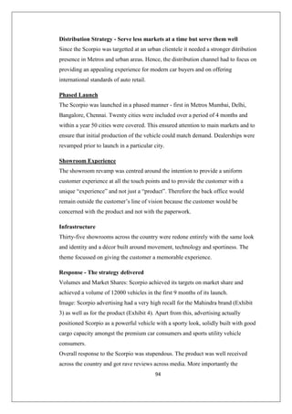 94
Distribution Strategy - Serve less markets at a time but serve them well
Since the Scorpio was targetted at an urban clientele it needed a stronger ditribution
presence in Metros and urban areas. Hence, the distribution channel had to focus on
providing an appealing experience for modern car buyers and on offering
international standards of auto retail.
Phased Launch
The Scorpio was launched in a phased manner - first in Metros Mumbai, Delhi,
Bangalore, Chennai. Twenty cities were included over a period of 4 months and
within a year 50 cities were covered. This ensured attention to main markets and to
ensure that initial production of the vehicle could match demand. Dealerships were
revamped prior to launch in a particular city.
Showroom Experience
The showroom revamp was centred around the intention to provide a uniform
customer experience at all the touch points and to provide the customer with a
unique “experience” and not just a “product”. Therefore the back office would
remain outside the customer’s line of vision because the customer would be
concerned with the product and not with the paperwork.
Infrastructure
Thirty-five showrooms across the country were redone entirely with the same look
and identity and a décor built around movement, technology and sportiness. The
theme focussed on giving the customer a memorable experience.
Response - The strategy delivered
Volumes and Market Shares: Scorpio achieved its targets on market share and
achieved a volume of 12000 vehicles in the first 9 months of its launch.
Image: Scorpio advertising had a very high recall for the Mahindra brand (Exhibit
3) as well as for the product (Exhibit 4). Apart from this, advertising actually
positioned Scorpio as a powerful vehicle with a sporty look, solidly built with good
cargo capacity amongst the premium car consumers and sports utility vehicle
consumers.
Overall response to the Scorpio was stupendous. The product was well received
across the country and got rave reviews across media. More importantly the
 