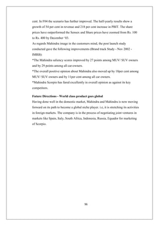 96
cent. In F04 the scenario has further improved. The half-yearly results show a
growth of 54 per cent in revenue and 218 per cent increase in PBIT. The share
prices have outperformed the Sensex and Share prices have zoomed from Rs. 100
to Rs. 400 by December ‘03.
As regards Mahindra image in the customers mind, the post launch study
conducted gave the following improvements (Brand track Study - Nov 2002 -
IMRB):
*The Mahindra saliency scores improved by 27 points among MUV/ SUV owners
and by 29 points among all car-owners.
*The overall positive opinion about Mahindra also moved up by 18per cent among
MUV/ SUV owners and by 11per cent among all car owners.
*Mahindra Scorpio has fared excellently in overall opinion as against its key
competitors.
Future Directions - World class product goes global
Having done well in the domestic market, Mahindra and Mahindra is now moving
forward on its path to become a global niche player. i.e, it is stretching its activities
in foreign markets. The company is in the process of negotiating joint ventures in
markets like Spain, Italy, South Africa, Indonesia, Russia, Equador for marketing
of Scorpio.
 