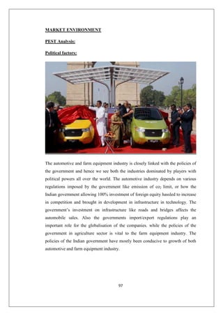 97
MARKET ENVIRONMENT
PEST Analysis:
Political factors:
The automotive and farm equipment industry is closely linked with the policies of
the government and hence we see both the industries dominated by players with
political powers all over the world. The automotive industry depends on various
regulations imposed by the government like emission of co2 limit, or how the
Indian government allowing 100% investment of foreign equity hassled to increase
in competition and brought in development in infrastructure in technology. The
government’s investment on infrastructure like roads and bridges affects the
automobile sales. Also the governments import/export regulations play an
important role for the globalisation of the companies. while the policies of the
government in agriculture sector is vital to the farm equipment industry. The
policies of the Indian government have mostly been conducive to growth of both
automotive and farm equipment industry.
 