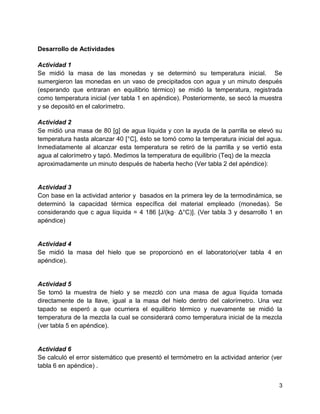 Desarrollo de Actividades
Actividad 1
Se midió la masa de las monedas y se determinó su temperatura inicial. Se
sumergieron las monedas en un vaso de precipitados con agua y un minuto después
(esperando que entraran en equilibrio térmico) se midió la temperatura, registrada
como temperatura inicial (ver tabla 1 en apéndice). Posteriormente, se secó la muestra
y se depositó en el calorímetro.
Actividad 2
Se midió una masa de 80 [g] de agua líquida y con la ayuda de la parrilla se elevó su
temperatura hasta alcanzar 40 [°C], ésto se tomó como la temperatura inicial del agua.
Inmediatamente al alcanzar esta temperatura se retiró de la parrilla y se vertió esta
agua al calorímetro y tapó. Medimos la temperatura de equilibrio (Teq) de la mezcla
aproximadamente un minuto después de haberla hecho (Ver tabla 2 del apéndice):

Actividad 3
Con base en la actividad anterior y basados en la primera ley de la termodinámica, se
determinó la capacidad térmica específica del material empleado (monedas). Se
considerando que c agua líquida = 4 186 [J/(kg⋅ Δ°C)]. (Ver tabla 3 y desarrollo 1 en
apéndice)

Actividad 4
Se midió la masa del hielo que se proporcionó en el laboratorio(ver tabla 4 en
apéndice).

Actividad 5
Se tomó la muestra de hielo y se mezcló con una masa de agua líquida tomada
directamente de la llave, igual a la masa del hielo dentro del calorímetro. Una vez
tapado se esperó a que ocurriera el equilibrio térmico y nuevamente se midió la
temperatura de la mezcla la cual se considerará como temperatura inicial de la mezcla
(ver tabla 5 en apéndice).

Actividad 6
Se calculó el error sistemático que presentó el termómetro en la actividad anterior (ver
tabla 6 en apéndice) .
3

 