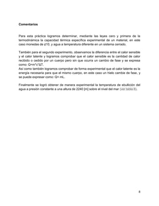 Comentarios

Para esta práctica logramos determinar, mediante las leyes cero y primera de la
termodinámica la capacidad térmica específica experimental de un material, en este
caso monedas de ¢10, y agua a temperatura diferente en un sistema cerrado.
También para el segundo experimento, observamos la diferencia entre el calor sensible
y el calor latente y logramos comprobar que el calor sensible es la cantidad de calor
recibido o cedido por un cuerpo pero sin que ocurra un cambio de fase y se expresa
como: Q=m*c*ΔT.
Así como también logramos comprobar de forma experimental que el calor latente es la
energía necesaria para que el mismo cuerpo, en este caso un hielo cambie de fase, y
se puede expresar como: Q= mL.
Finalmente se logró obtener de manera experimental la temperatura de ebullición del
agua a presión constante a una altura de 2240 [m] sobre el nivel del mar (ver tabla 8).

8

 