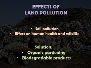 EFFECTS OF
LAND POLLUTION
• Soil pollution
• Effect on human health and wildlife

Solution:
• Organic gardening
• Biodegradable products

 