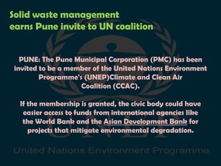 Solid waste management
earns Pune invite to UN coalition
PUNE: The Pune Municipal Corporation (PMC) has been
invited to be a member of the United Nations Environment
Programme's (UNEP)Climate and Clean Air
Coalition (CCAC).
If the membership is granted, the civic body could have
easier access to funds from international agencies like
the World Bank and the Asian Development Bank for
projects that mitigate environmental degradation.

 