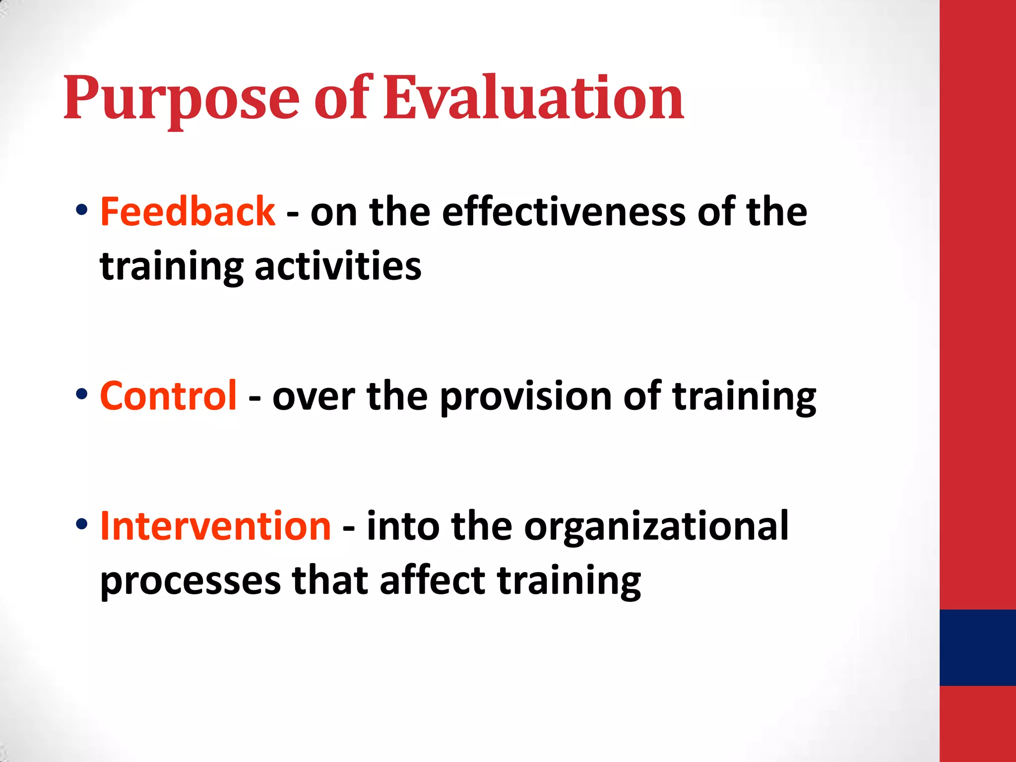 Purpose of Evaluation
• Feedback - on the effectiveness of the
training activities
• Control - over the provision of training
• Intervention - into the organizational
processes that affect training

 