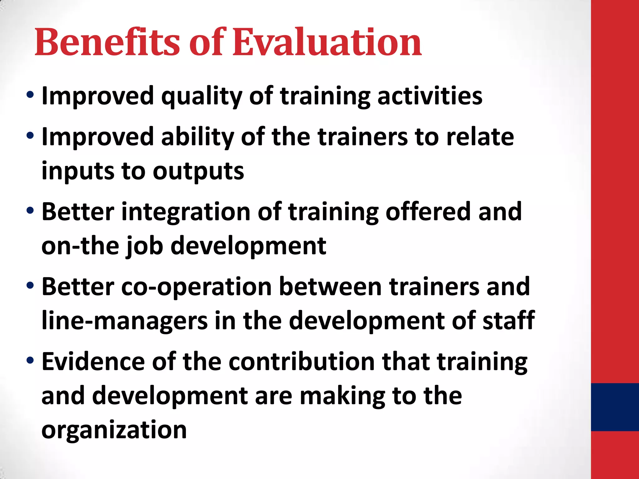 Benefits of Evaluation
• Improved quality of training activities
• Improved ability of the trainers to relate
inputs to outputs
• Better integration of training offered and
on-the job development
• Better co-operation between trainers and
line-managers in the development of staff
• Evidence of the contribution that training
and development are making to the
organization

 