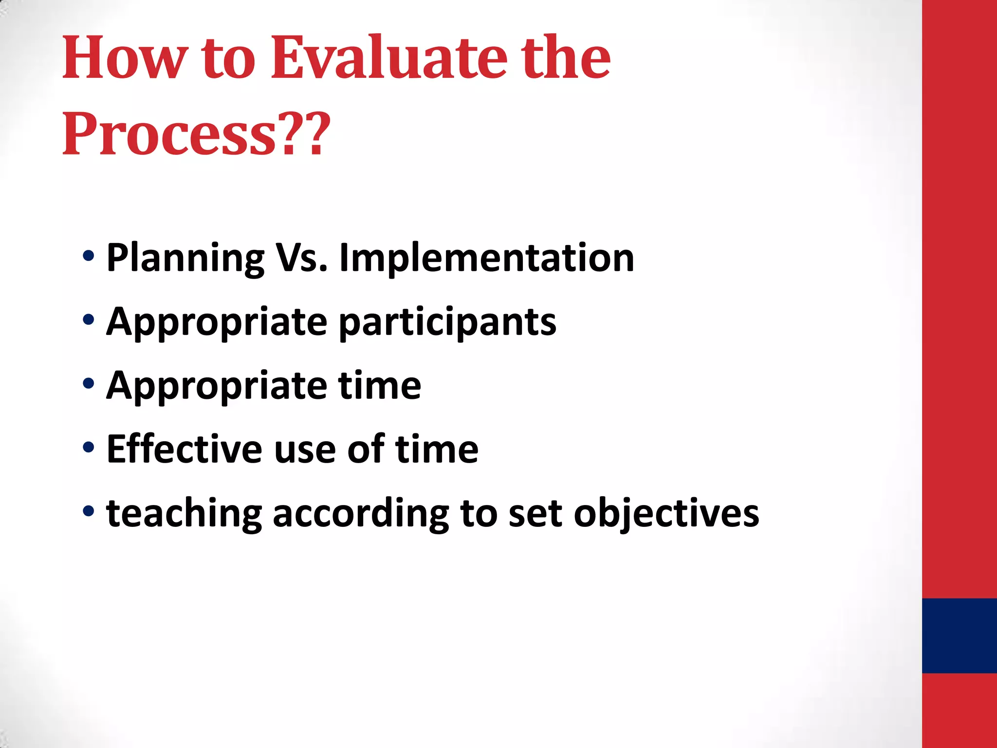 How to Evaluate the
Process??
• Planning Vs. Implementation
• Appropriate participants
• Appropriate time
• Effective use of time
• teaching according to set objectives

 