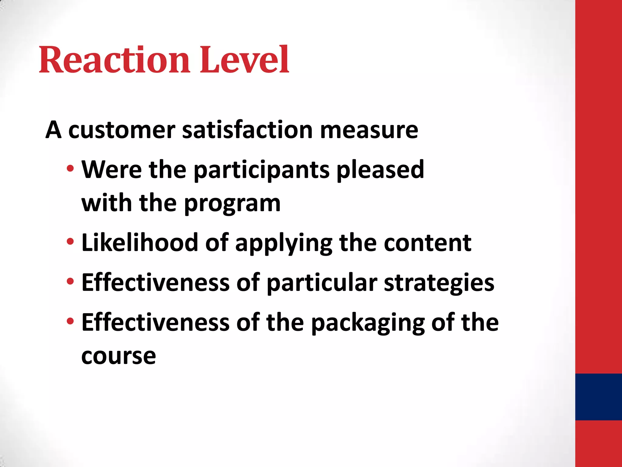 Reaction Level
A customer satisfaction measure
• Were the participants pleased
with the program
• Likelihood of applying the content
• Effectiveness of particular strategies
• Effectiveness of the packaging of the
course

 