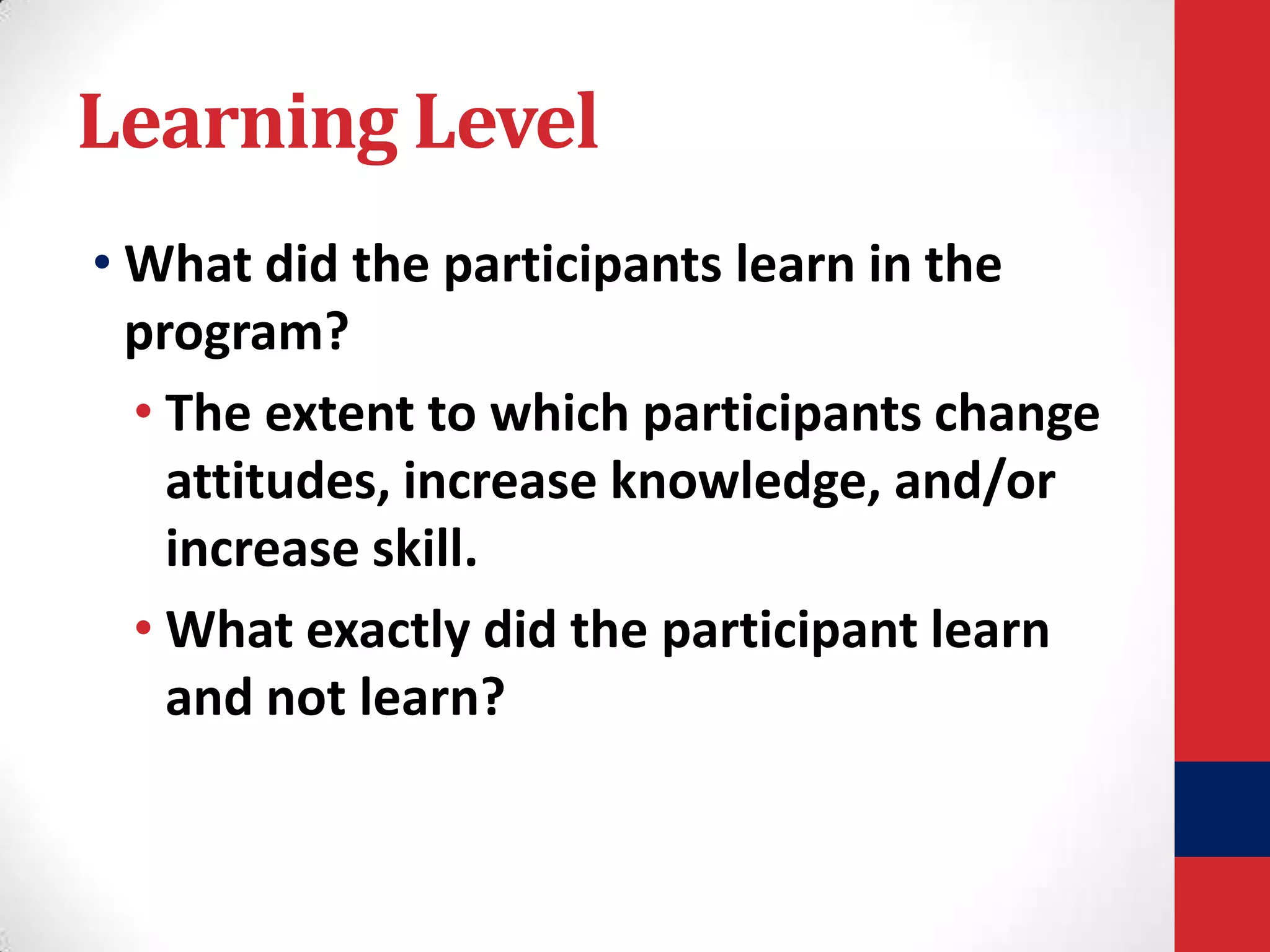 Learning Level
• What did the participants learn in the
program?
• The extent to which participants change
attitudes, increase knowledge, and/or
increase skill.
• What exactly did the participant learn
and not learn?

 