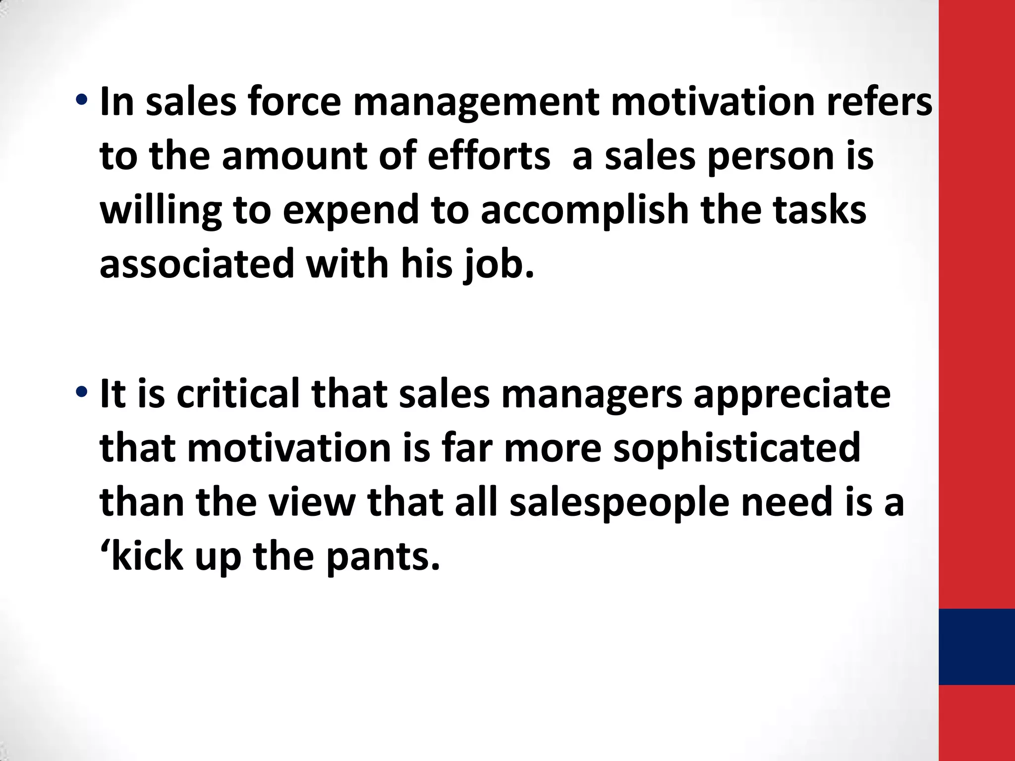 • In sales force management motivation refers
to the amount of efforts a sales person is
willing to expend to accomplish the tasks
associated with his job.
• It is critical that sales managers appreciate
that motivation is far more sophisticated
than the view that all salespeople need is a
‘kick up the pants.

 