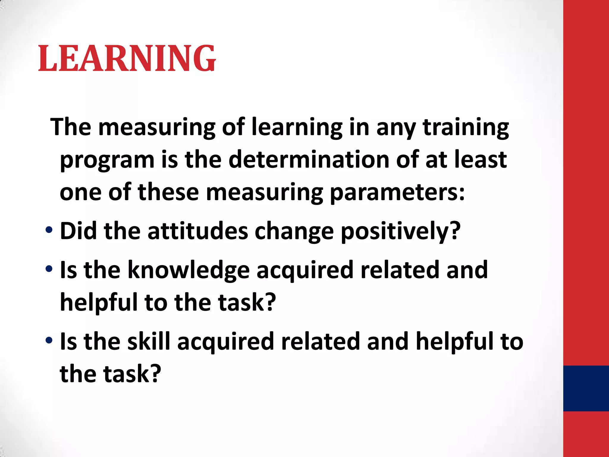 LEARNING
The measuring of learning in any training
program is the determination of at least
one of these measuring parameters:
• Did the attitudes change positively?
• Is the knowledge acquired related and
helpful to the task?
• Is the skill acquired related and helpful to
the task?

 