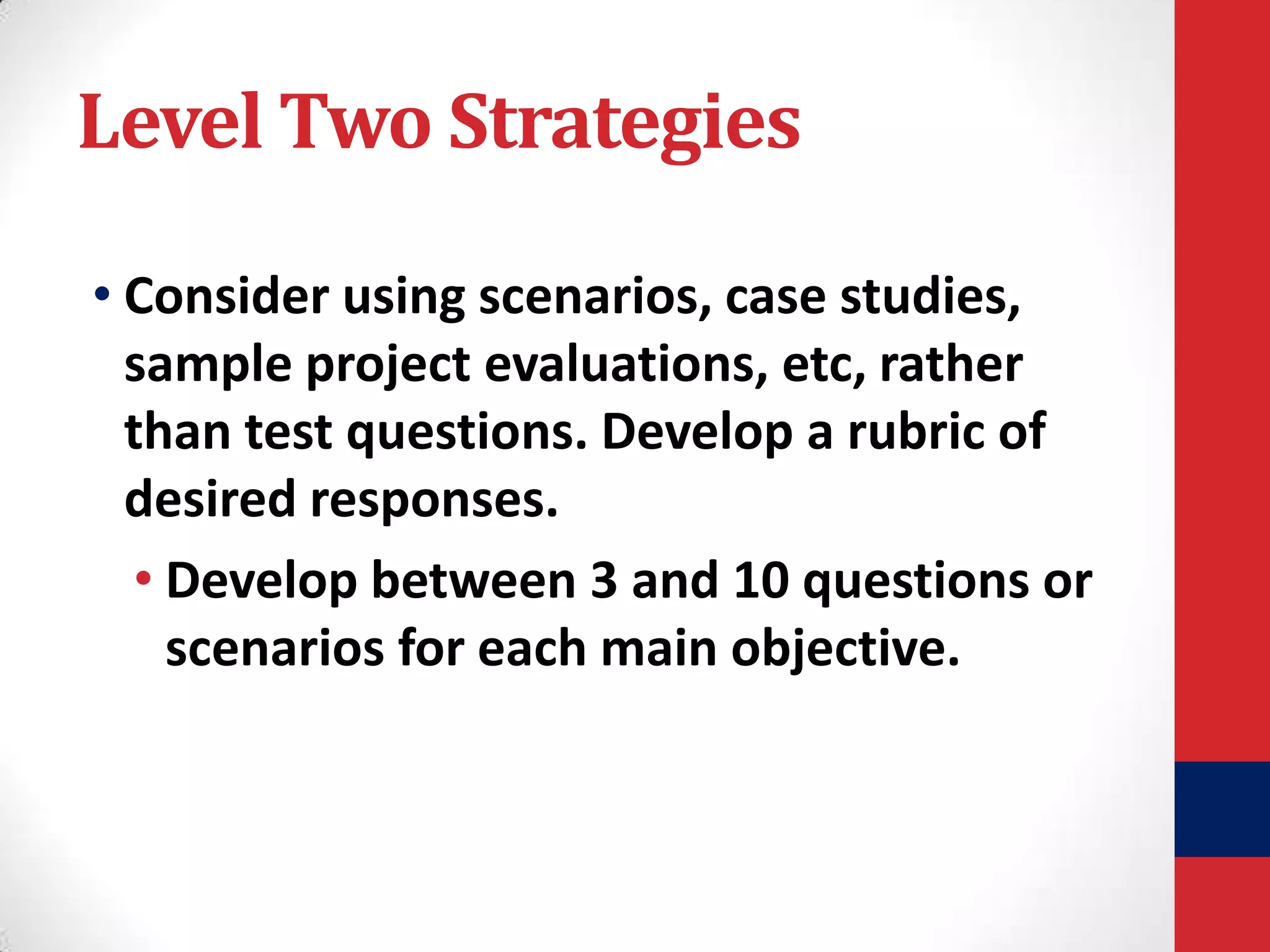Level Two Strategies
• Consider using scenarios, case studies,
sample project evaluations, etc, rather
than test questions. Develop a rubric of
desired responses.
• Develop between 3 and 10 questions or
scenarios for each main objective.

 