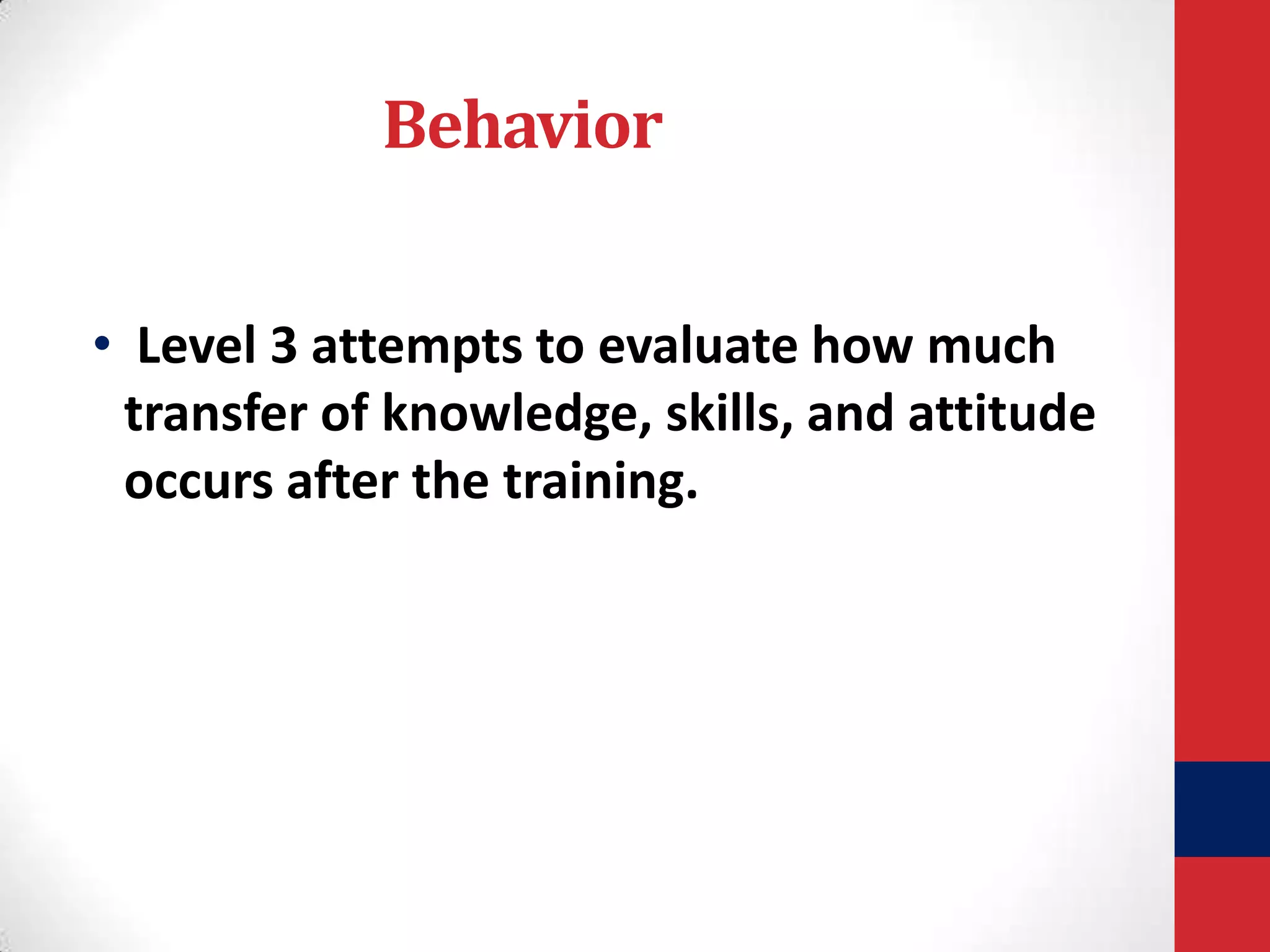 Behavior
• Level 3 attempts to evaluate how much
transfer of knowledge, skills, and attitude
occurs after the training.

 