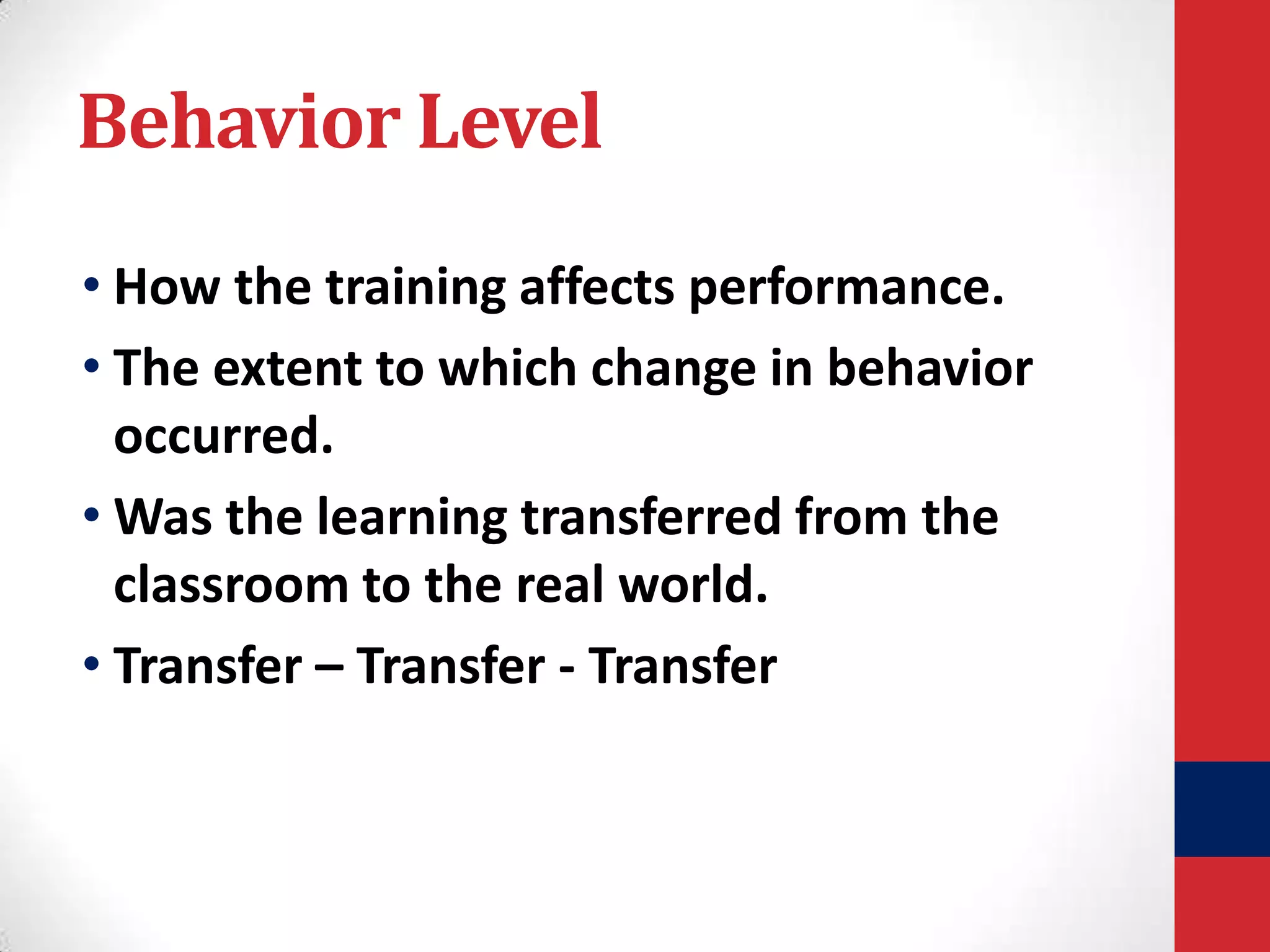 Behavior Level
• How the training affects performance.
• The extent to which change in behavior
occurred.
• Was the learning transferred from the
classroom to the real world.
• Transfer – Transfer - Transfer

 