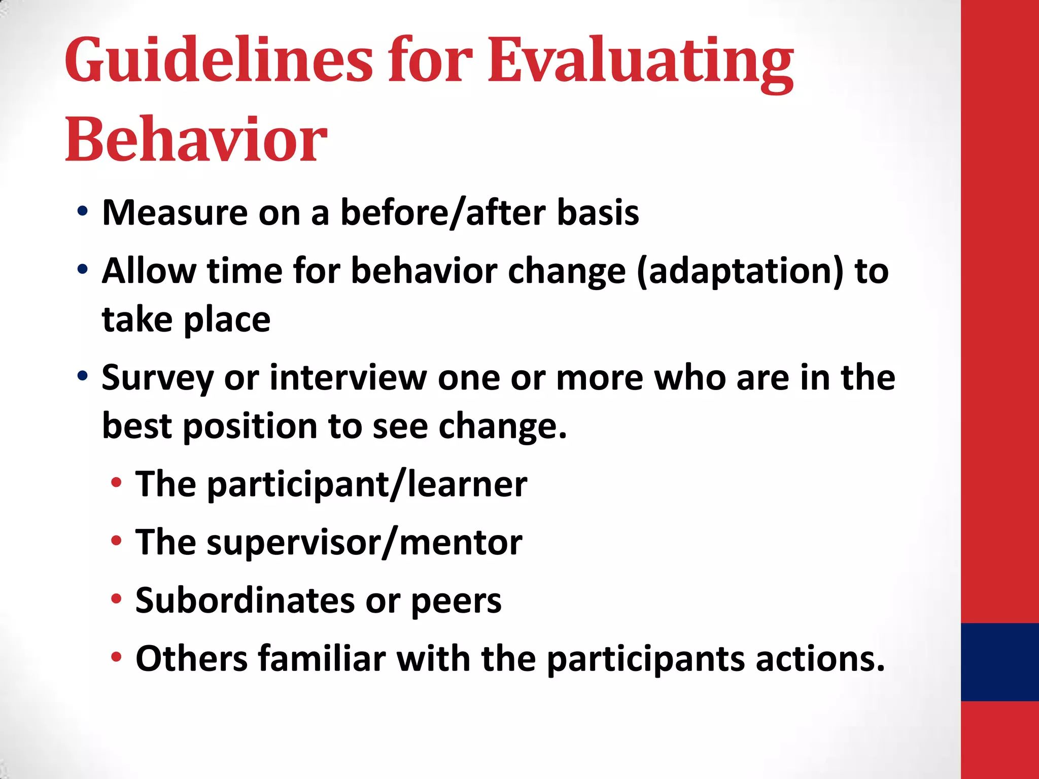 Guidelines for Evaluating
Behavior
• Measure on a before/after basis
• Allow time for behavior change (adaptation) to
take place
• Survey or interview one or more who are in the
best position to see change.
• The participant/learner
• The supervisor/mentor
• Subordinates or peers
• Others familiar with the participants actions.

 