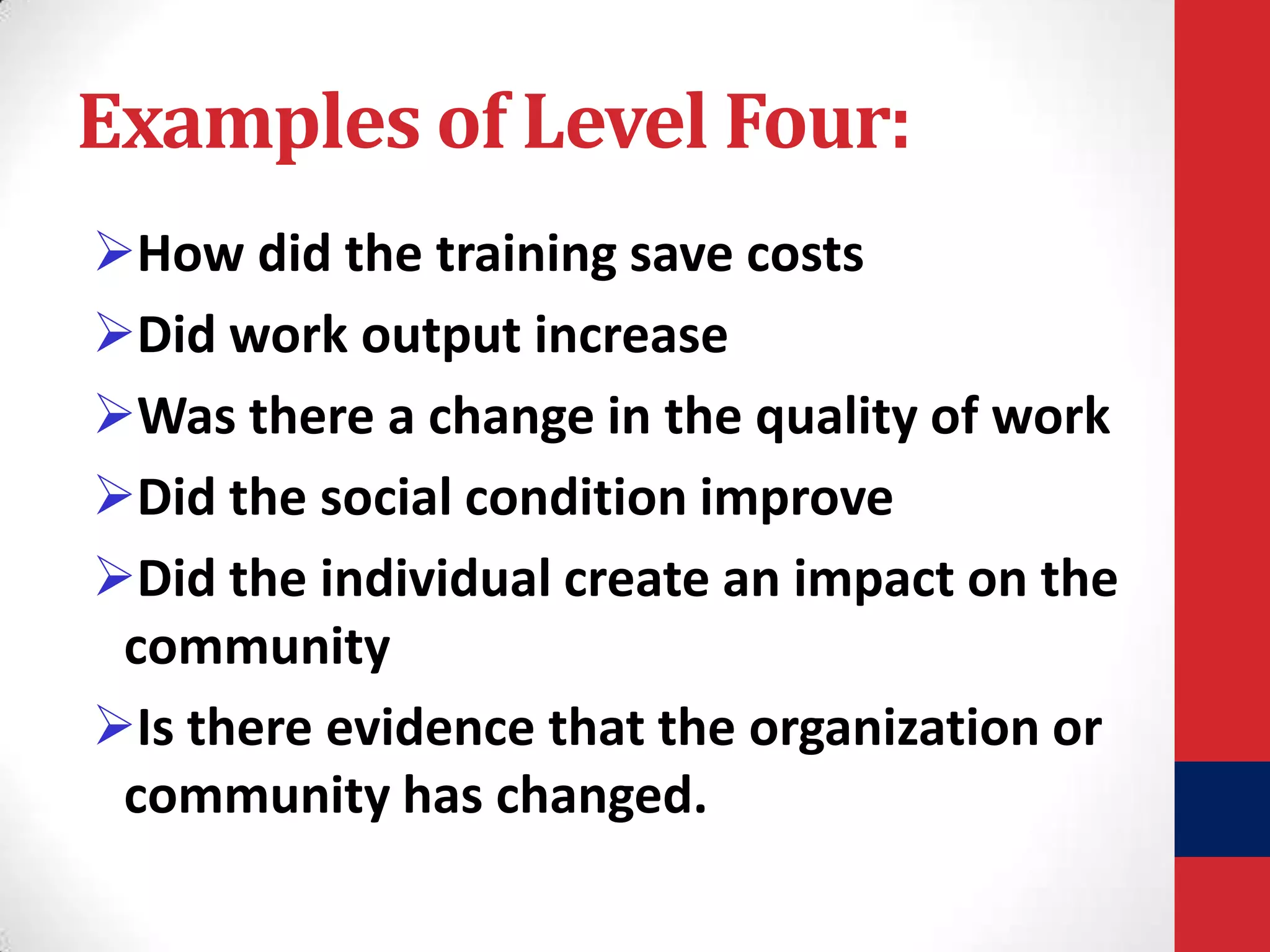 Examples of Level Four:
How did the training save costs
Did work output increase
Was there a change in the quality of work
Did the social condition improve
Did the individual create an impact on the
community
Is there evidence that the organization or
community has changed.

 
