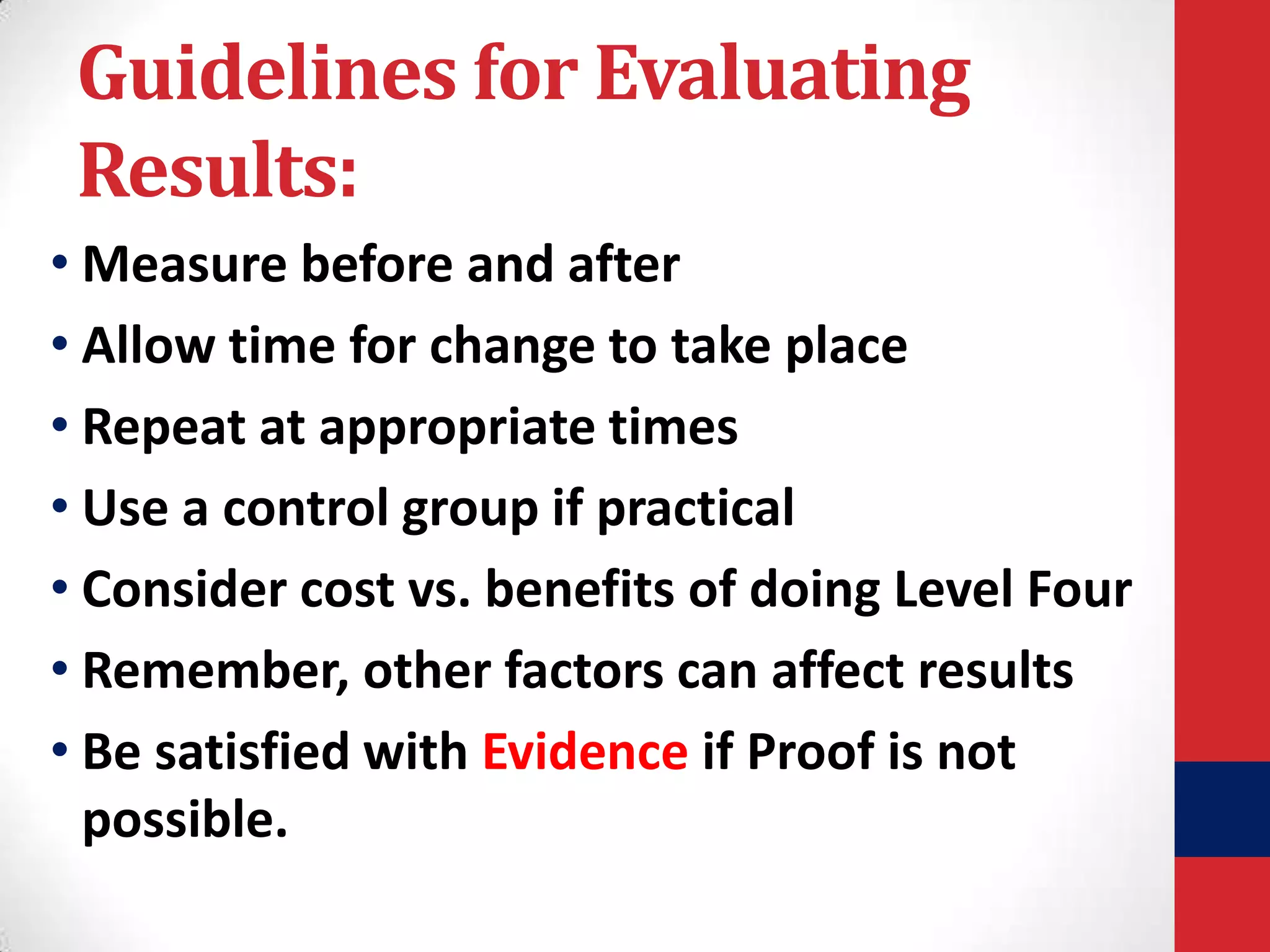 Guidelines for Evaluating
Results:
• Measure before and after
• Allow time for change to take place
• Repeat at appropriate times
• Use a control group if practical
• Consider cost vs. benefits of doing Level Four
• Remember, other factors can affect results
• Be satisfied with Evidence if Proof is not
possible.

 