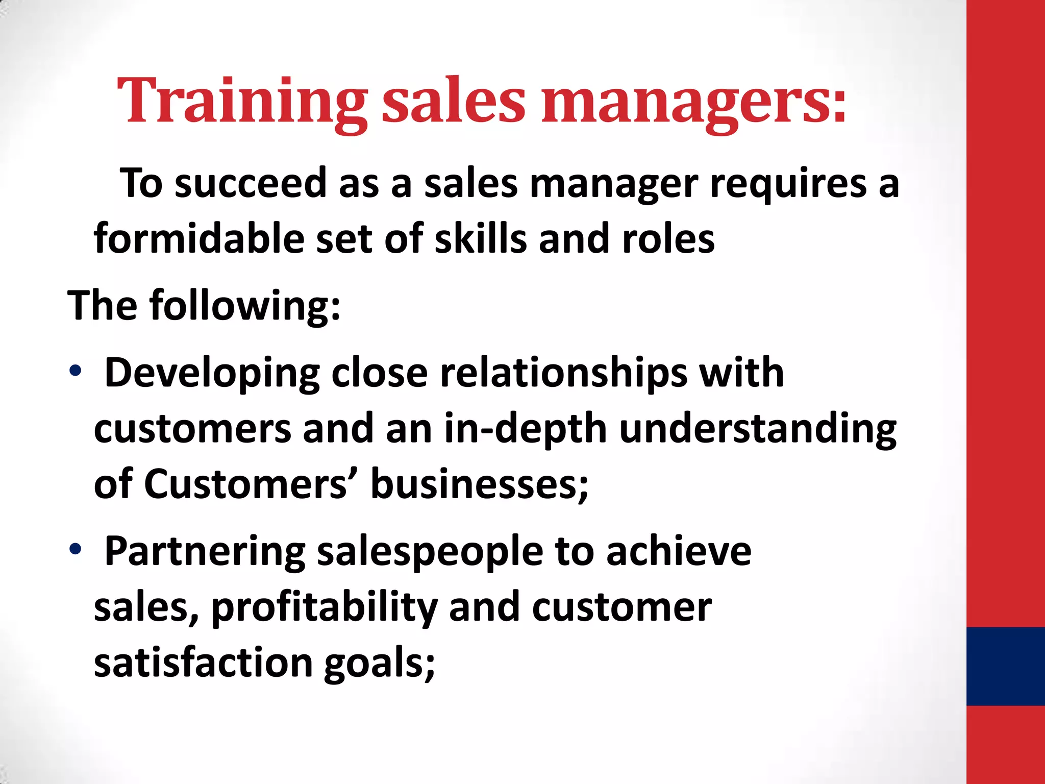 Training sales managers:
To succeed as a sales manager requires a
formidable set of skills and roles
The following:
• Developing close relationships with
customers and an in-depth understanding
of Customers’ businesses;
• Partnering salespeople to achieve
sales, profitability and customer
satisfaction goals;

 