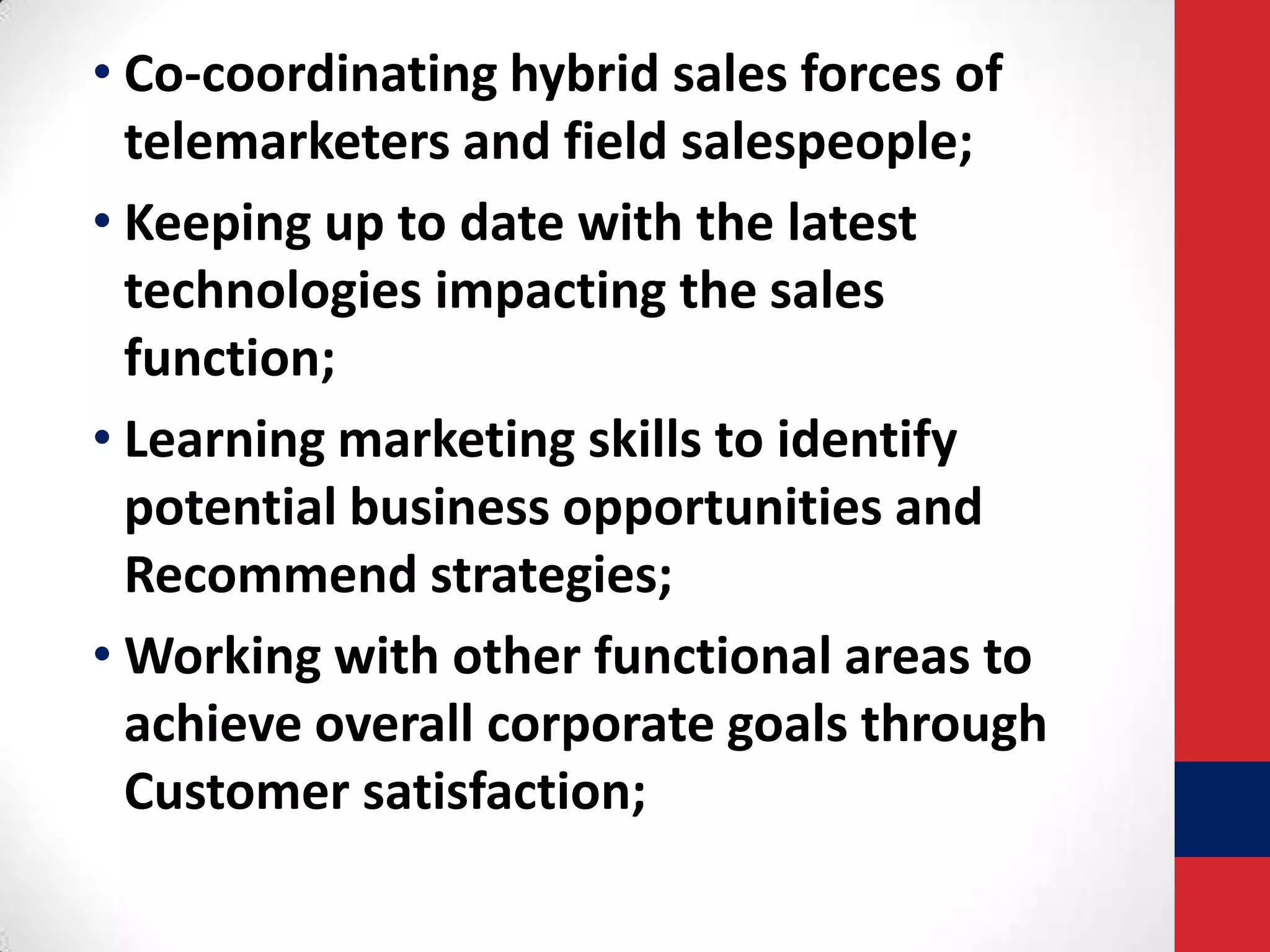 • Co-coordinating hybrid sales forces of
telemarketers and field salespeople;
• Keeping up to date with the latest
technologies impacting the sales
function;
• Learning marketing skills to identify
potential business opportunities and
Recommend strategies;
• Working with other functional areas to
achieve overall corporate goals through
Customer satisfaction;

 