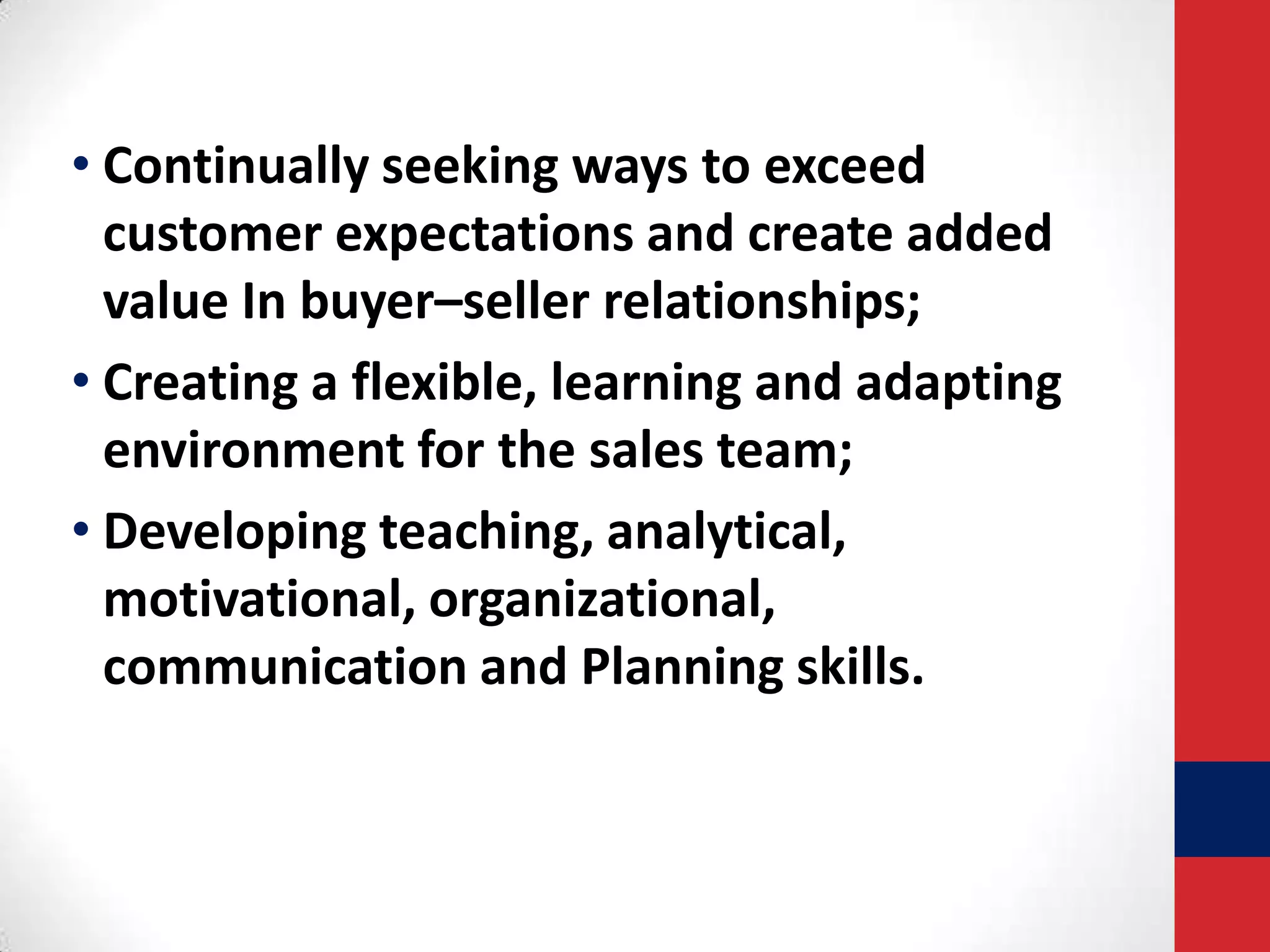 • Continually seeking ways to exceed
customer expectations and create added
value In buyer–seller relationships;
• Creating a flexible, learning and adapting
environment for the sales team;
• Developing teaching, analytical,
motivational, organizational,
communication and Planning skills.

 
