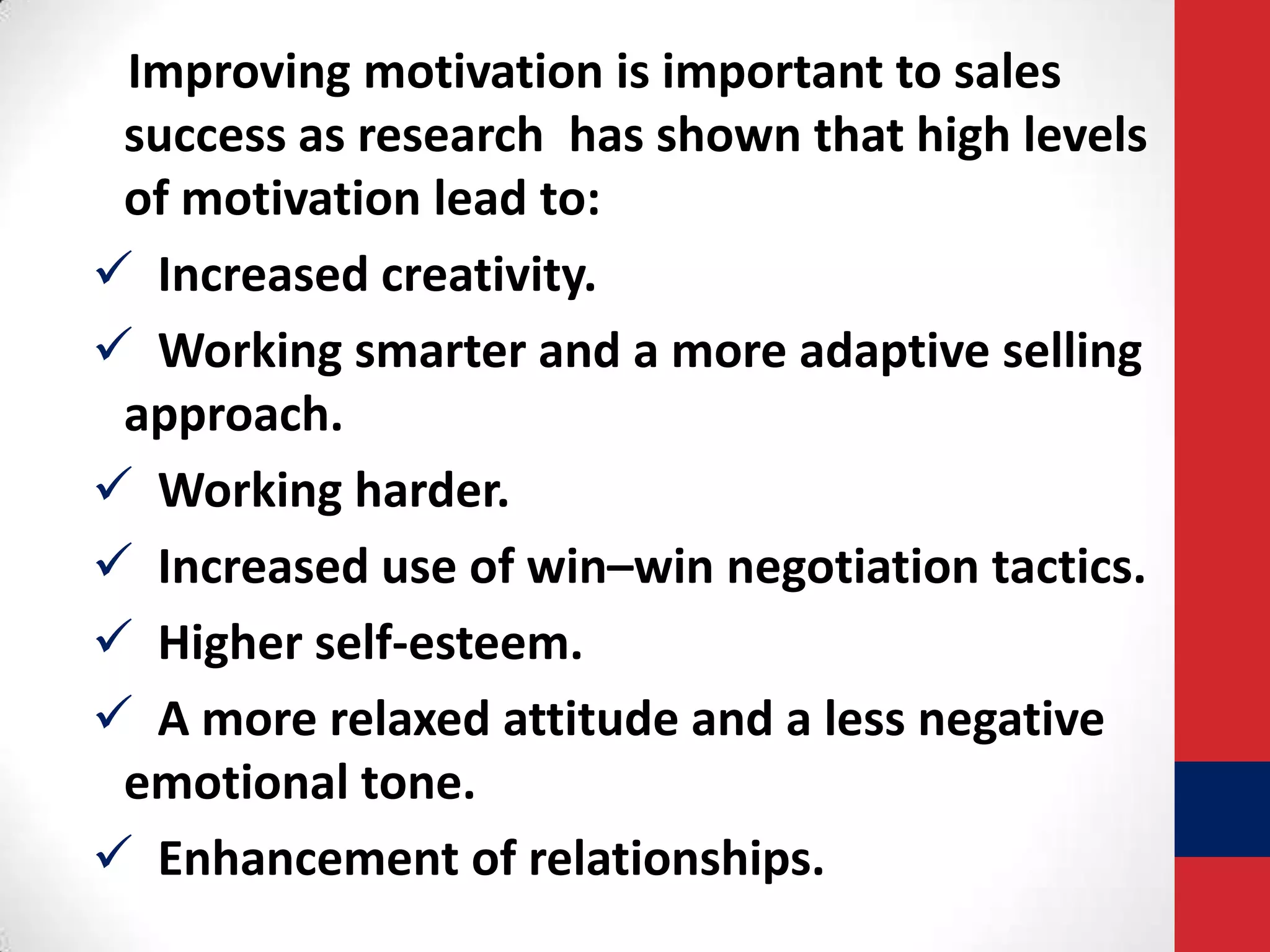 Improving motivation is important to sales
success as research has shown that high levels
of motivation lead to:
 Increased creativity.
 Working smarter and a more adaptive selling
approach.
 Working harder.
 Increased use of win–win negotiation tactics.
 Higher self-esteem.
 A more relaxed attitude and a less negative
emotional tone.
 Enhancement of relationships.

 