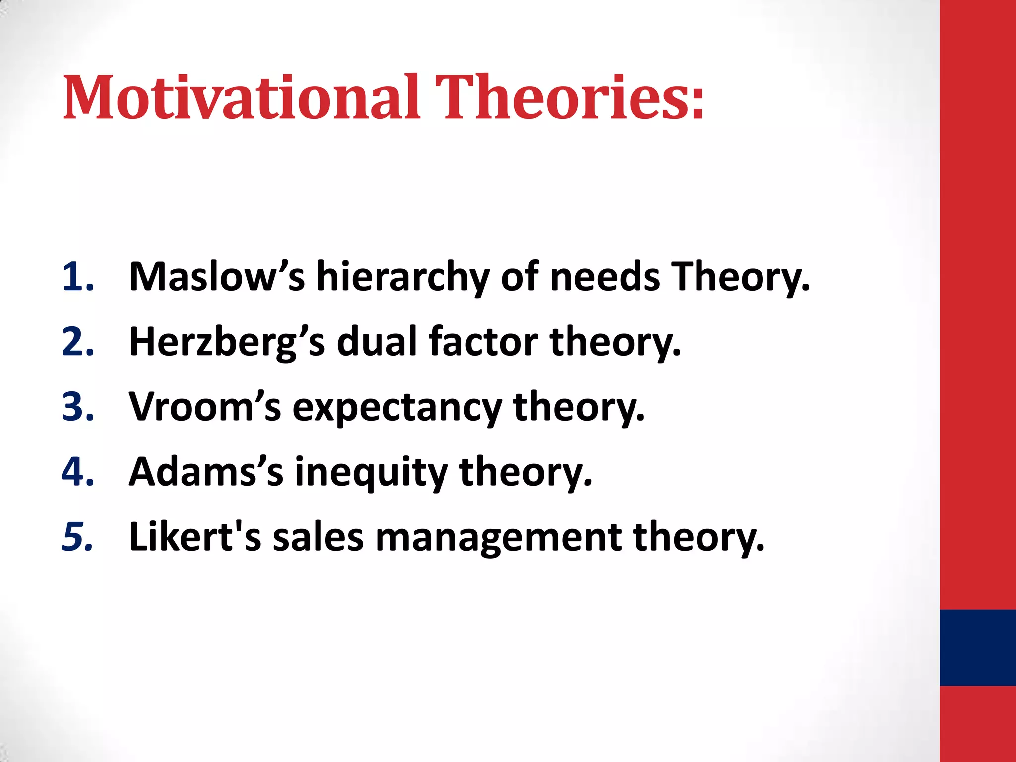 Motivational Theories:
1.
2.
3.
4.
5.

Maslow’s hierarchy of needs Theory.
Herzberg’s dual factor theory.
Vroom’s expectancy theory.
Adams’s inequity theory.
Likert's sales management theory.

 