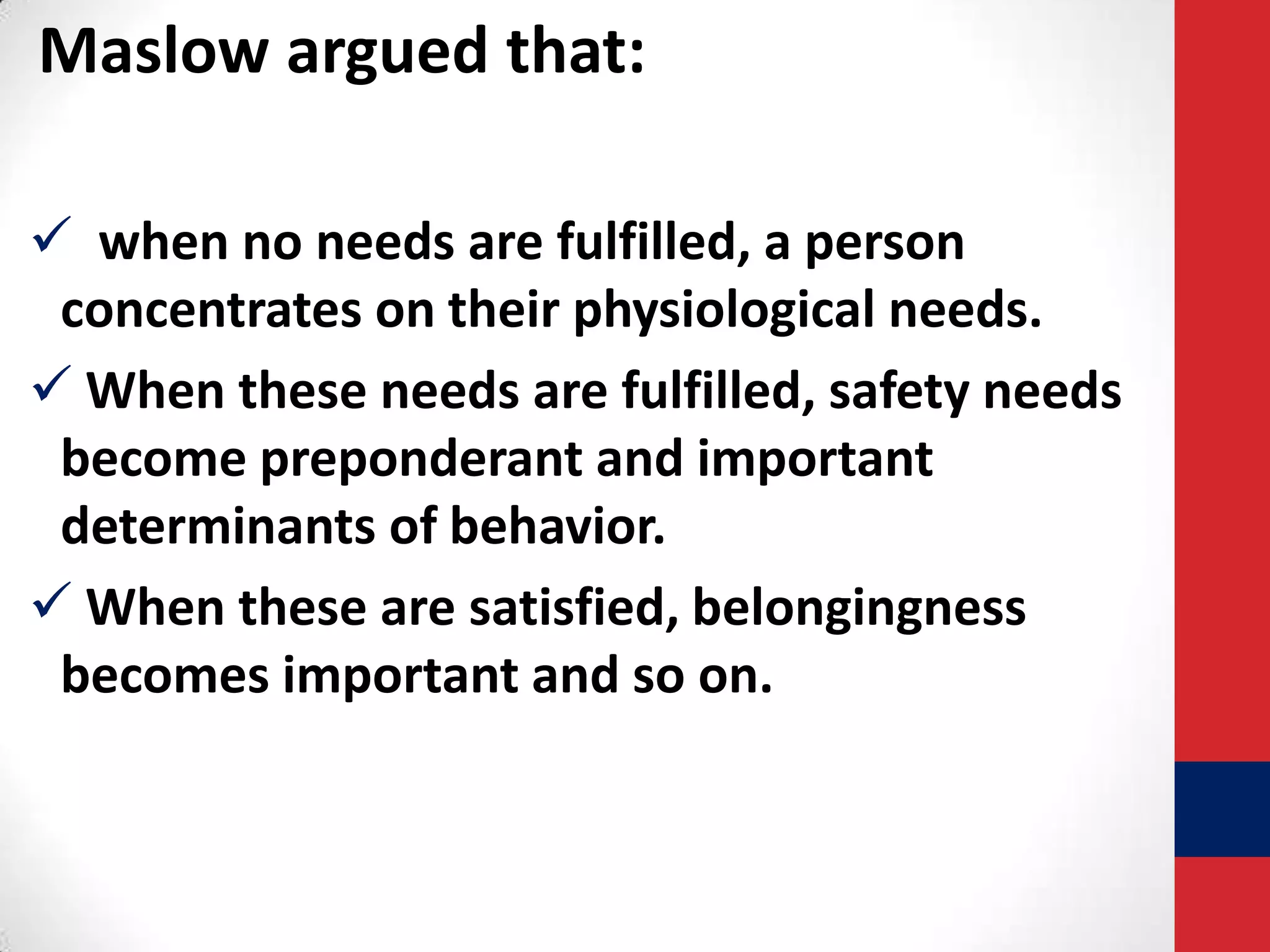 Maslow argued that:
 when no needs are fulfilled, a person
concentrates on their physiological needs.
 When these needs are fulfilled, safety needs
become preponderant and important
determinants of behavior.
 When these are satisfied, belongingness
becomes important and so on.

 