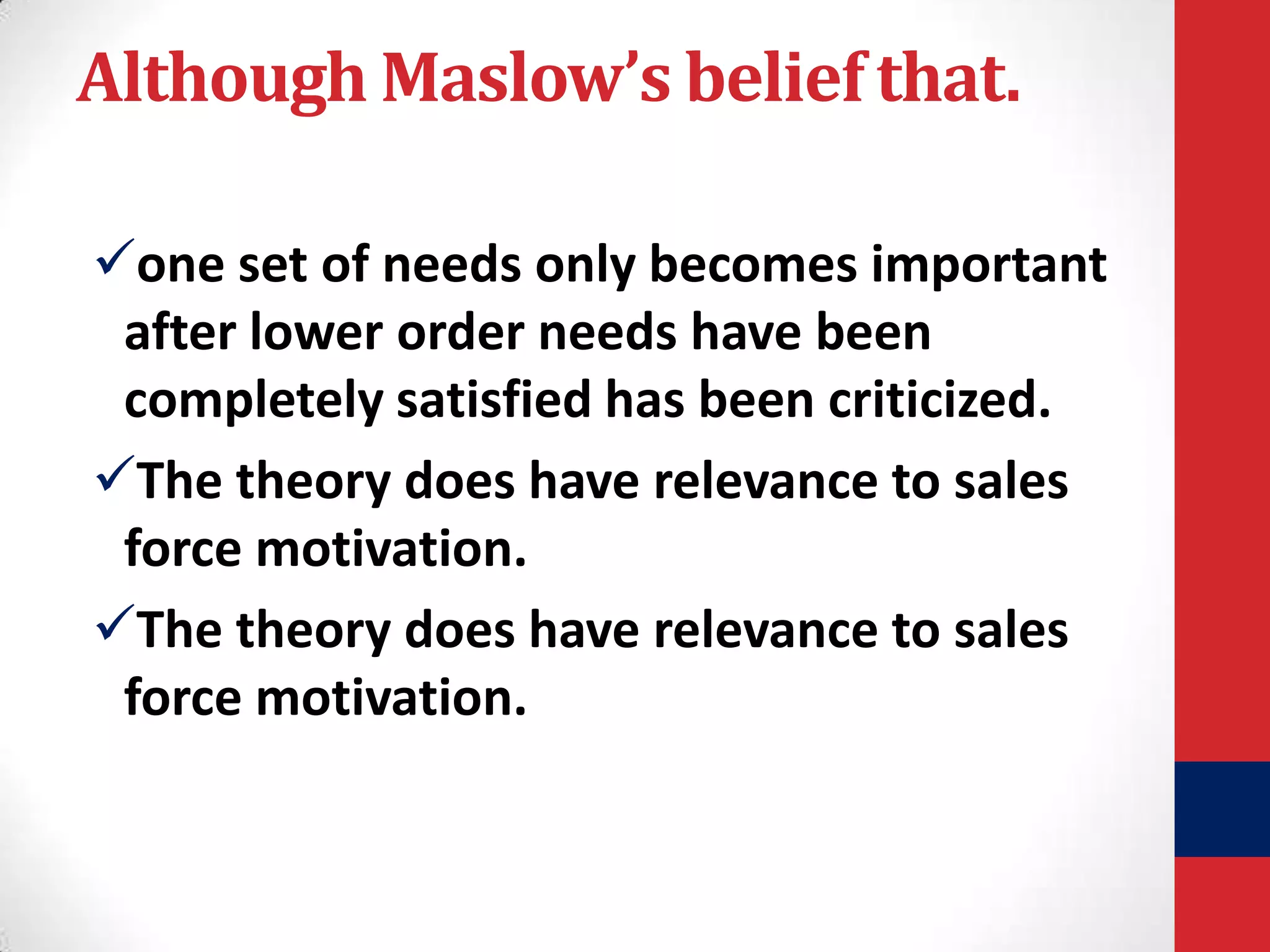 Although Maslow’s belief that.
one set of needs only becomes important
after lower order needs have been
completely satisfied has been criticized.
The theory does have relevance to sales
force motivation.
The theory does have relevance to sales
force motivation.

 
