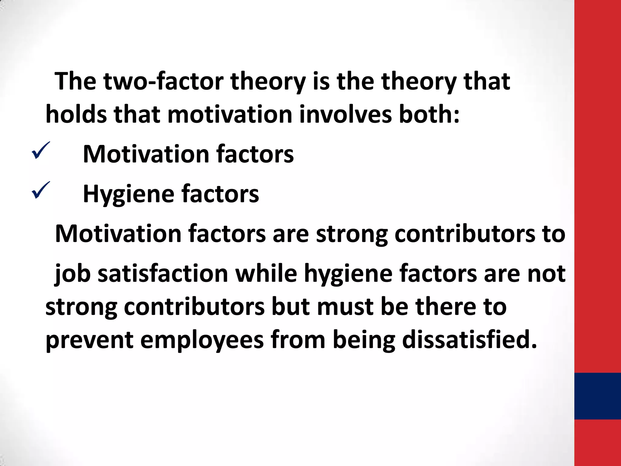 The two-factor theory is the theory that
holds that motivation involves both:
 Motivation factors
 Hygiene factors
Motivation factors are strong contributors to
job satisfaction while hygiene factors are not
strong contributors but must be there to
prevent employees from being dissatisfied.

 