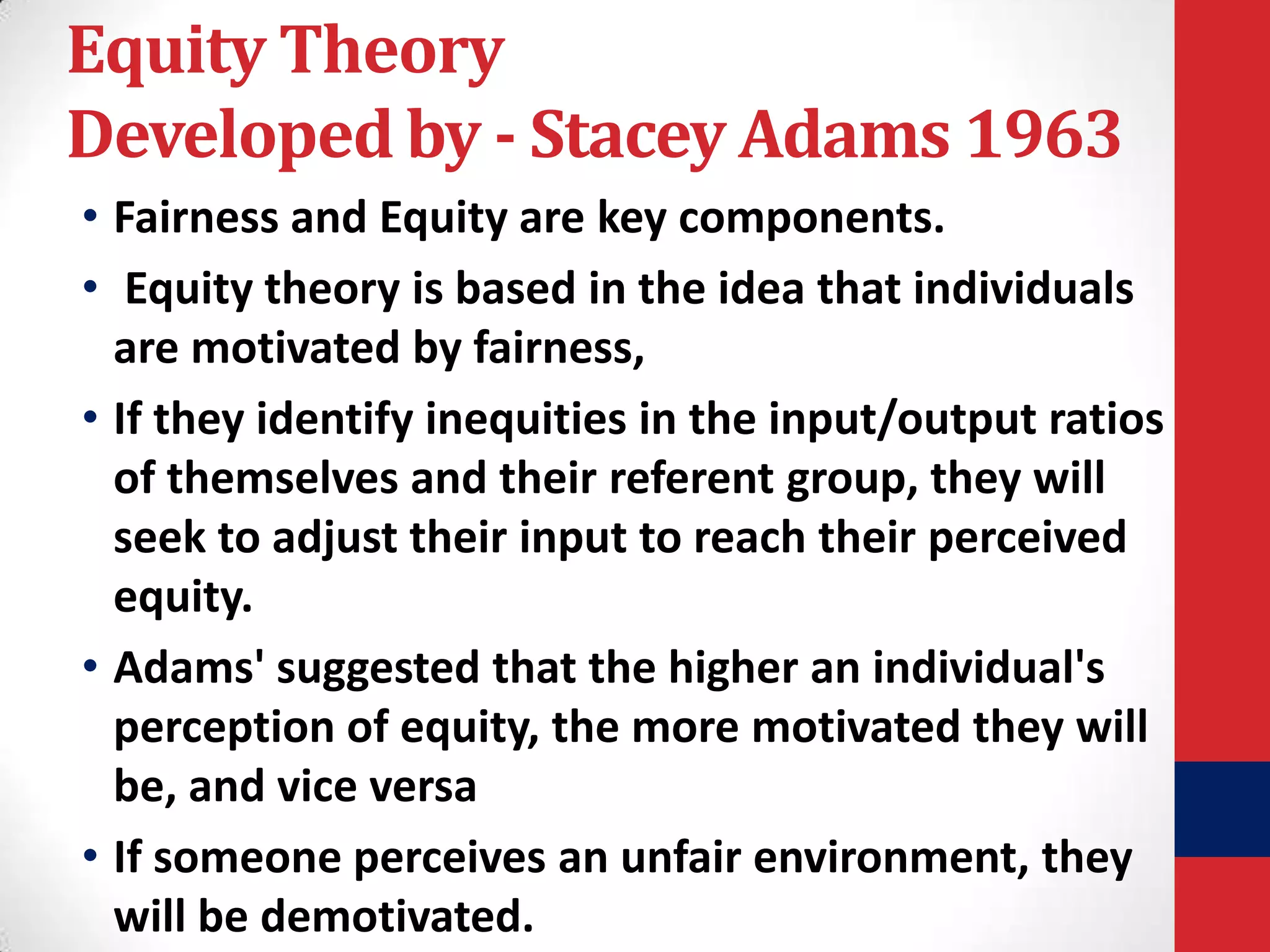 Equity Theory
Developed by - Stacey Adams 1963
• Fairness and Equity are key components.
• Equity theory is based in the idea that individuals
are motivated by fairness,
• If they identify inequities in the input/output ratios
of themselves and their referent group, they will
seek to adjust their input to reach their perceived
equity.
• Adams' suggested that the higher an individual's
perception of equity, the more motivated they will
be, and vice versa
• If someone perceives an unfair environment, they
will be demotivated.

 