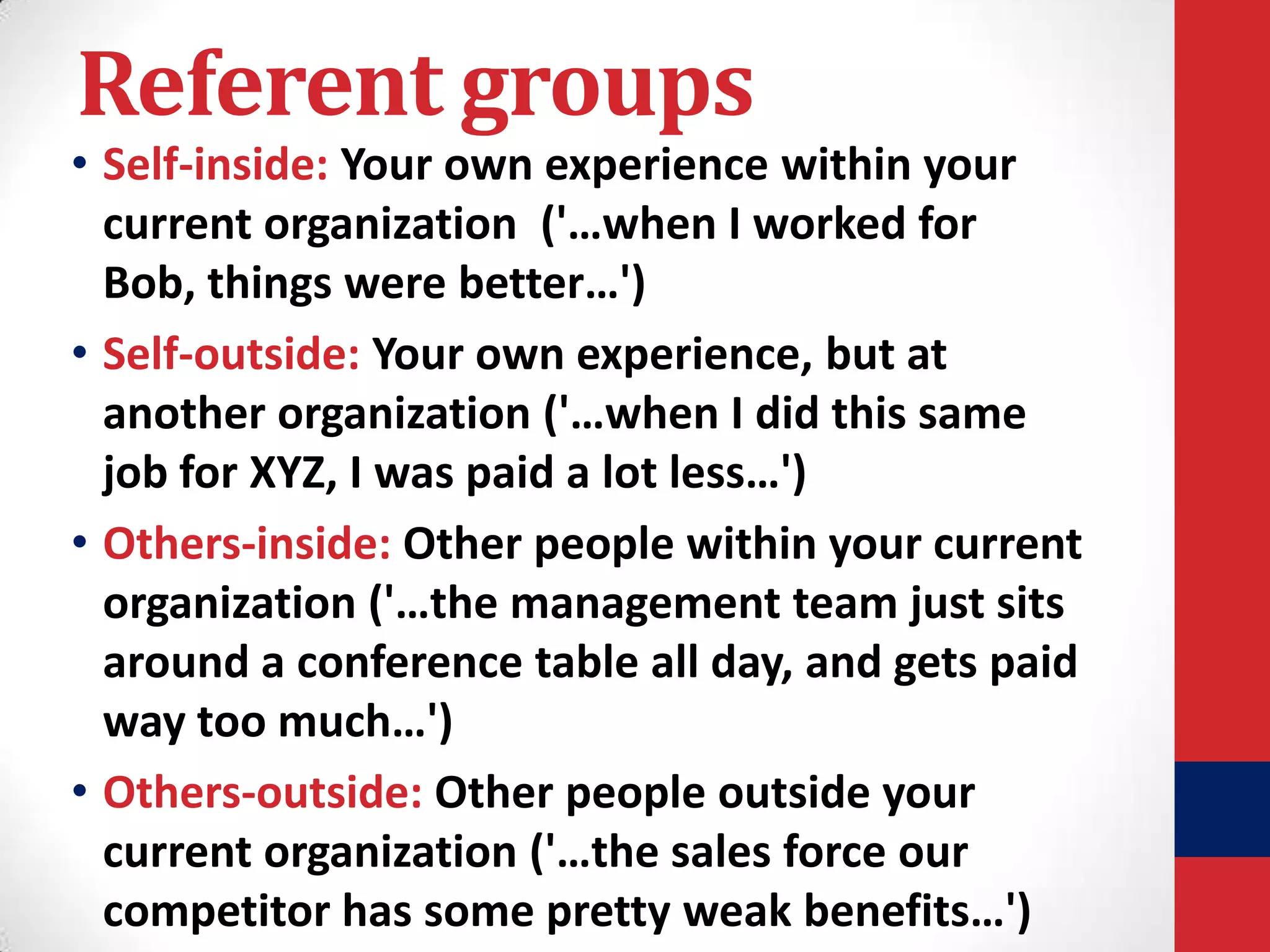 Referent groups

• Self-inside: Your own experience within your
current organization ('…when I worked for
Bob, things were better…')
• Self-outside: Your own experience, but at
another organization ('…when I did this same
job for XYZ, I was paid a lot less…')
• Others-inside: Other people within your current
organization ('…the management team just sits
around a conference table all day, and gets paid
way too much…')
• Others-outside: Other people outside your
current organization ('…the sales force our
competitor has some pretty weak benefits…')

 
