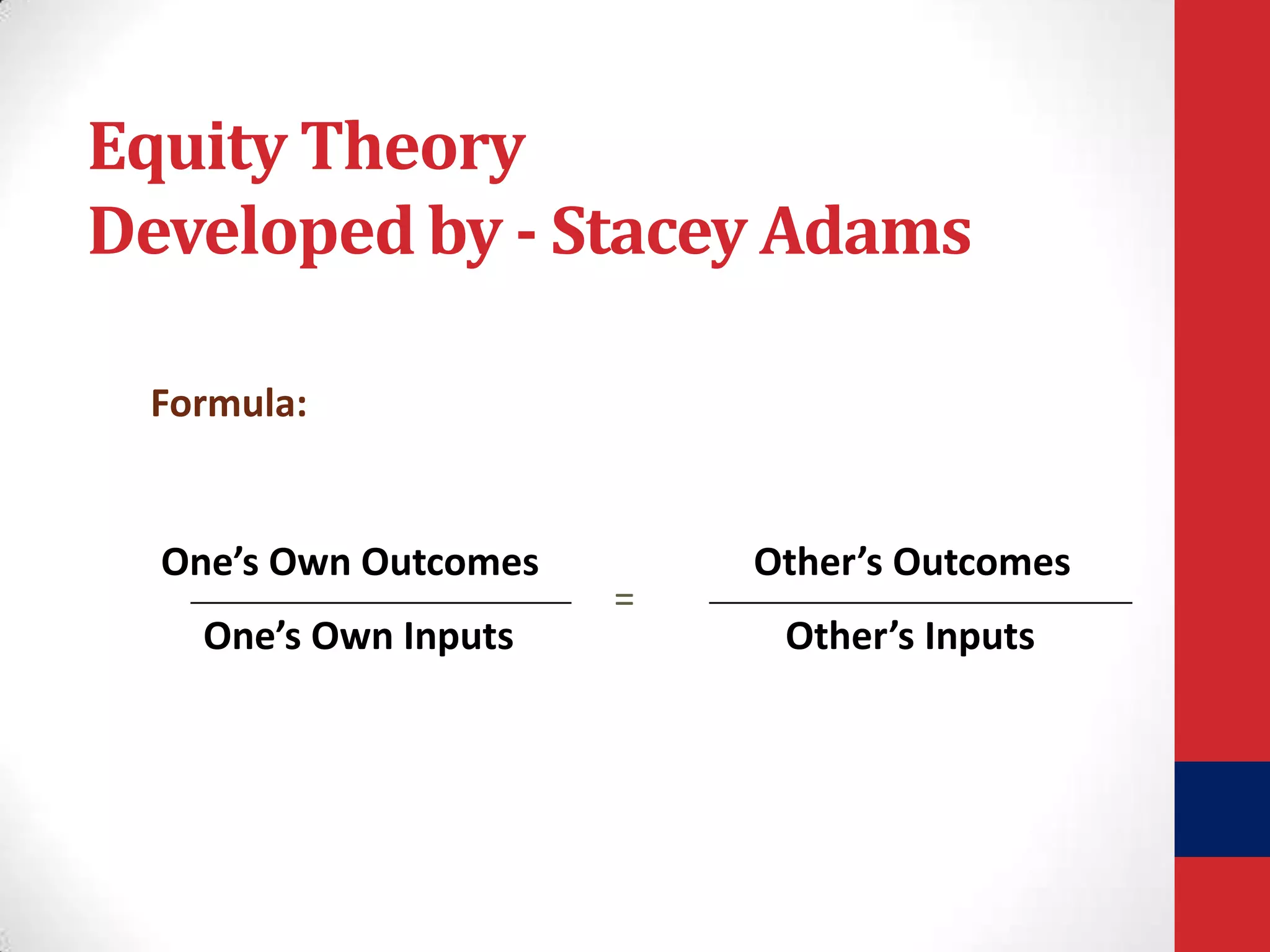 Equity Theory
Developed by - Stacey Adams
Formula:

One’s Own Outcomes
One’s Own Inputs

=

Other’s Outcomes
Other’s Inputs

 