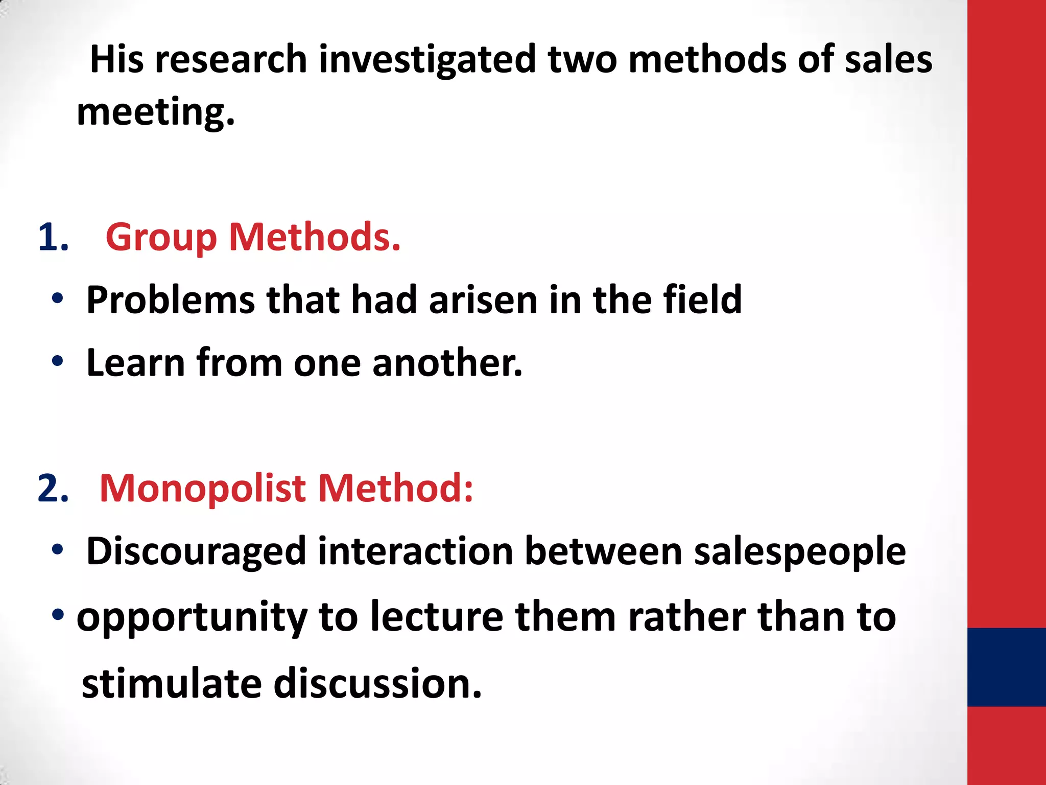 His research investigated two methods of sales
meeting.
1. Group Methods.
• Problems that had arisen in the field
• Learn from one another.
2. Monopolist Method:
• Discouraged interaction between salespeople

• opportunity to lecture them rather than to
stimulate discussion.

 