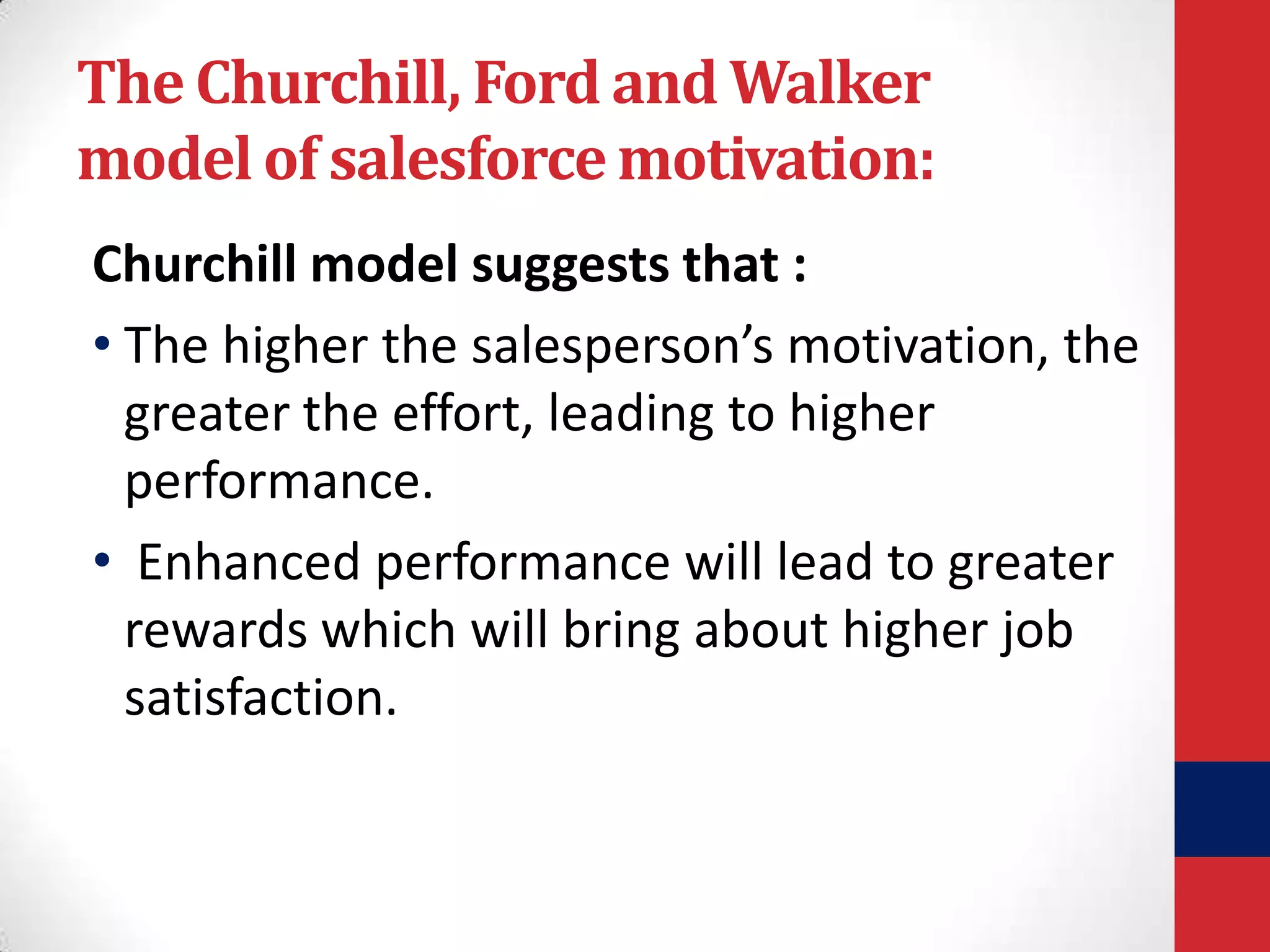 The Churchill, Ford and Walker
model of salesforce motivation:
Churchill model suggests that :
• The higher the salesperson’s motivation, the
greater the effort, leading to higher
performance.
• Enhanced performance will lead to greater
rewards which will bring about higher job
satisfaction.

 
