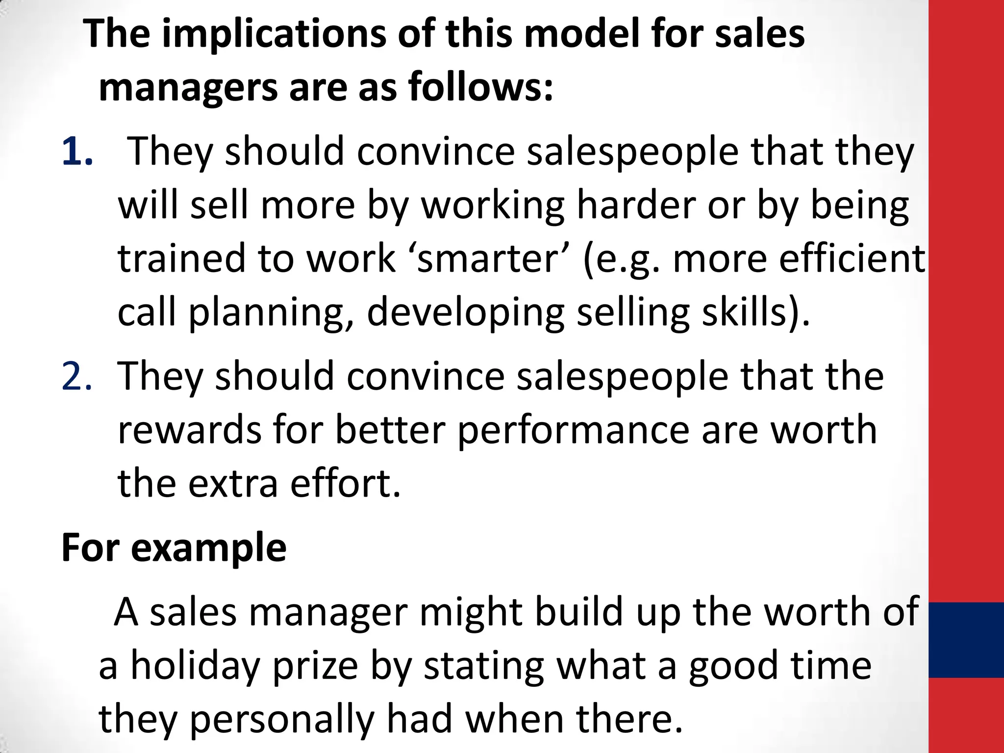 The implications of this model for sales
managers are as follows:
1. They should convince salespeople that they
will sell more by working harder or by being
trained to work ‘smarter’ (e.g. more efficient
call planning, developing selling skills).
2. They should convince salespeople that the
rewards for better performance are worth
the extra effort.
For example
A sales manager might build up the worth of
a holiday prize by stating what a good time
they personally had when there.

 