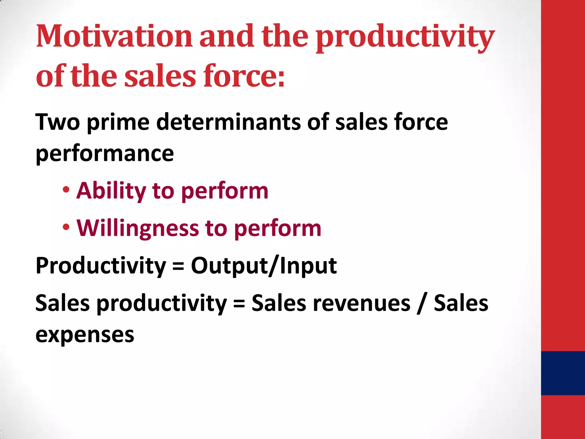 Motivation and the productivity
of the sales force:
Two prime determinants of sales force
performance
• Ability to perform
• Willingness to perform
Productivity = Output/Input
Sales productivity = Sales revenues / Sales
expenses

 