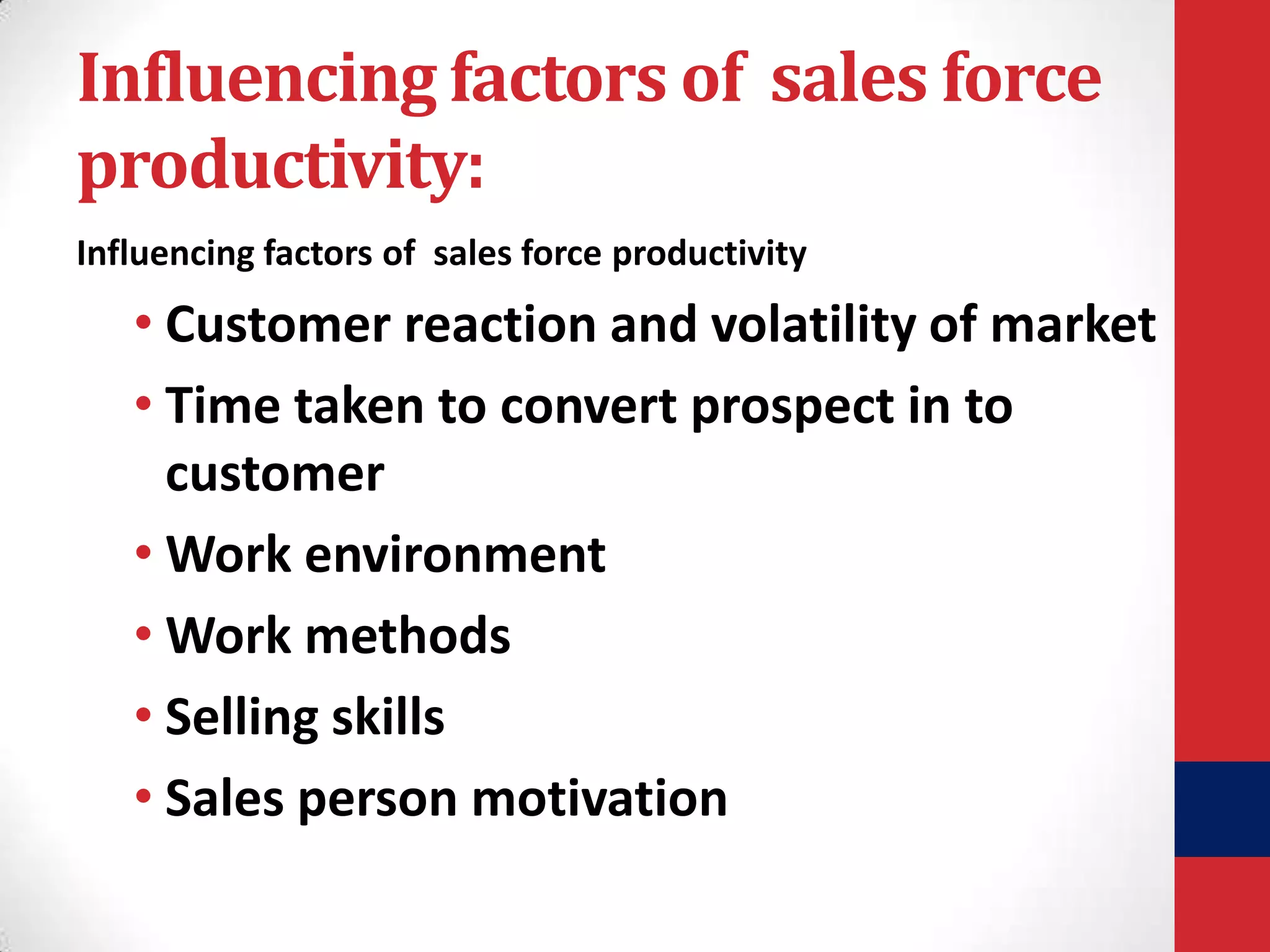 Influencing factors of sales force
productivity:
Influencing factors of sales force productivity

• Customer reaction and volatility of market
• Time taken to convert prospect in to
customer
• Work environment
• Work methods
• Selling skills
• Sales person motivation

 