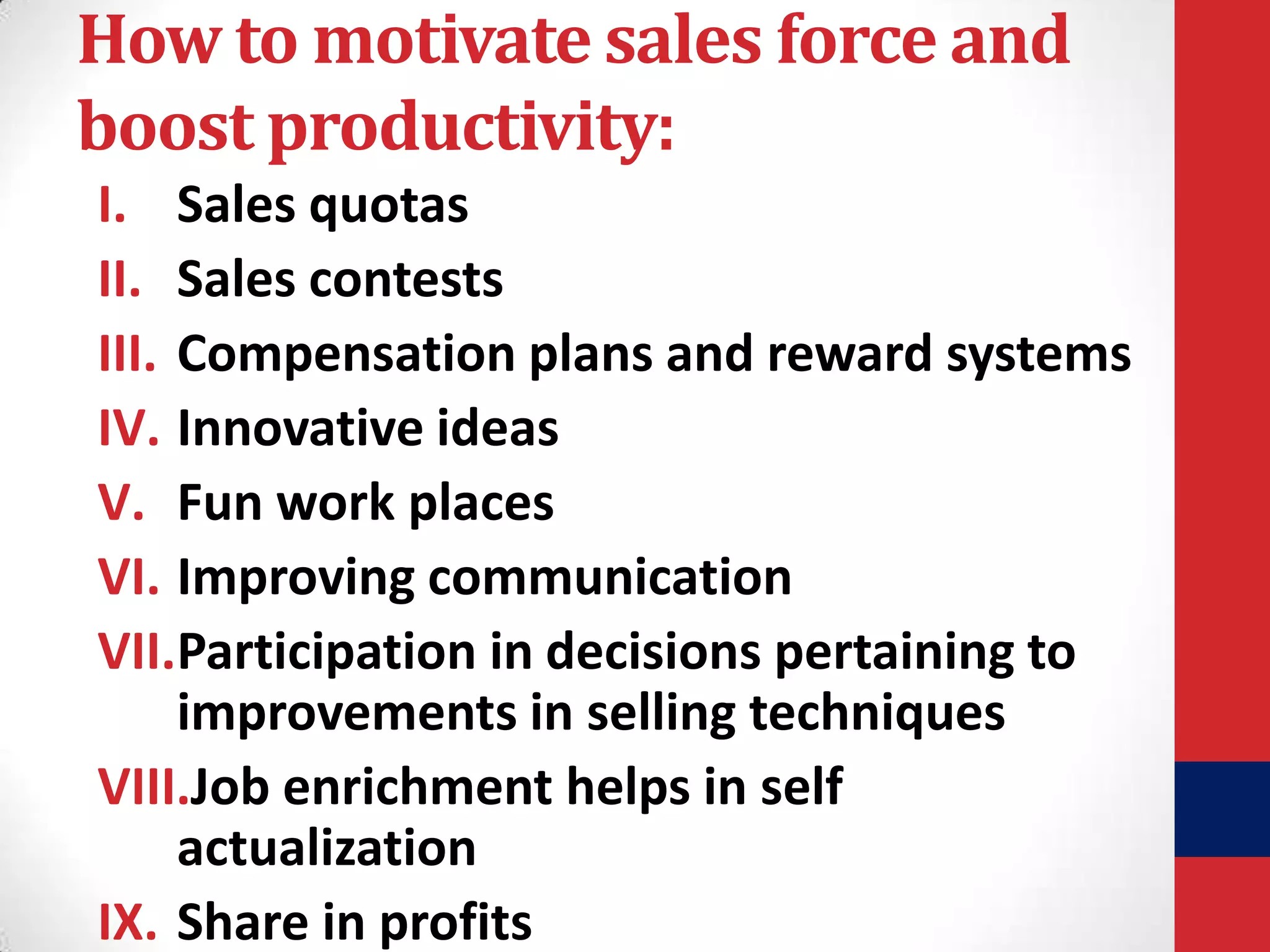 How to motivate sales force and
boost productivity:
I. Sales quotas
II. Sales contests
III. Compensation plans and reward systems
IV. Innovative ideas
V. Fun work places
VI. Improving communication
VII.Participation in decisions pertaining to
improvements in selling techniques
VIII.Job enrichment helps in self
actualization
IX. Share in profits

 