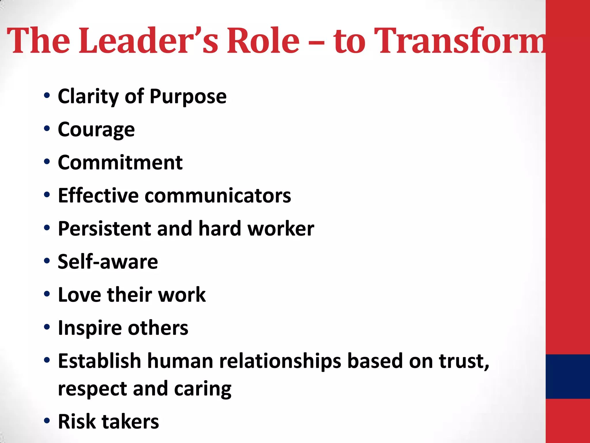 The Leader’s Role – to Transform
• Clarity of Purpose
• Courage
• Commitment
• Effective communicators
• Persistent and hard worker
• Self-aware
• Love their work
• Inspire others
• Establish human relationships based on trust,
respect and caring
• Risk takers

 