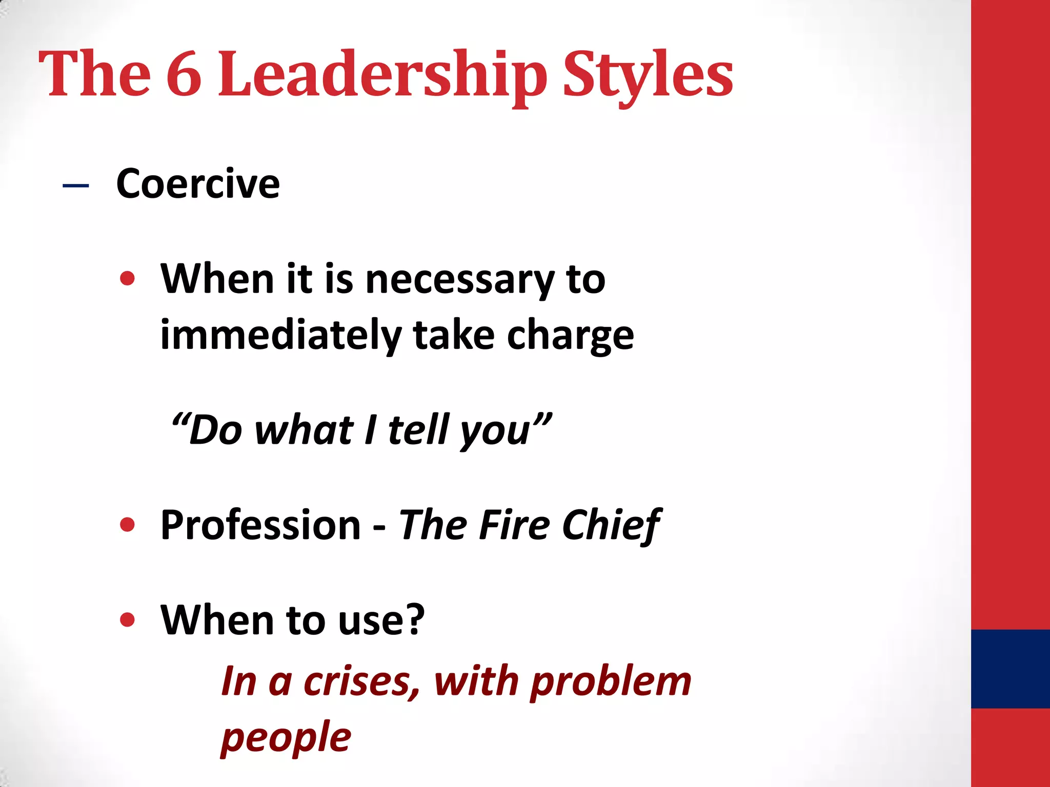 The 6 Leadership Styles
– Coercive

• When it is necessary to
immediately take charge
“Do what I tell you”
• Profession - The Fire Chief

• When to use?
In a crises, with problem
people

 