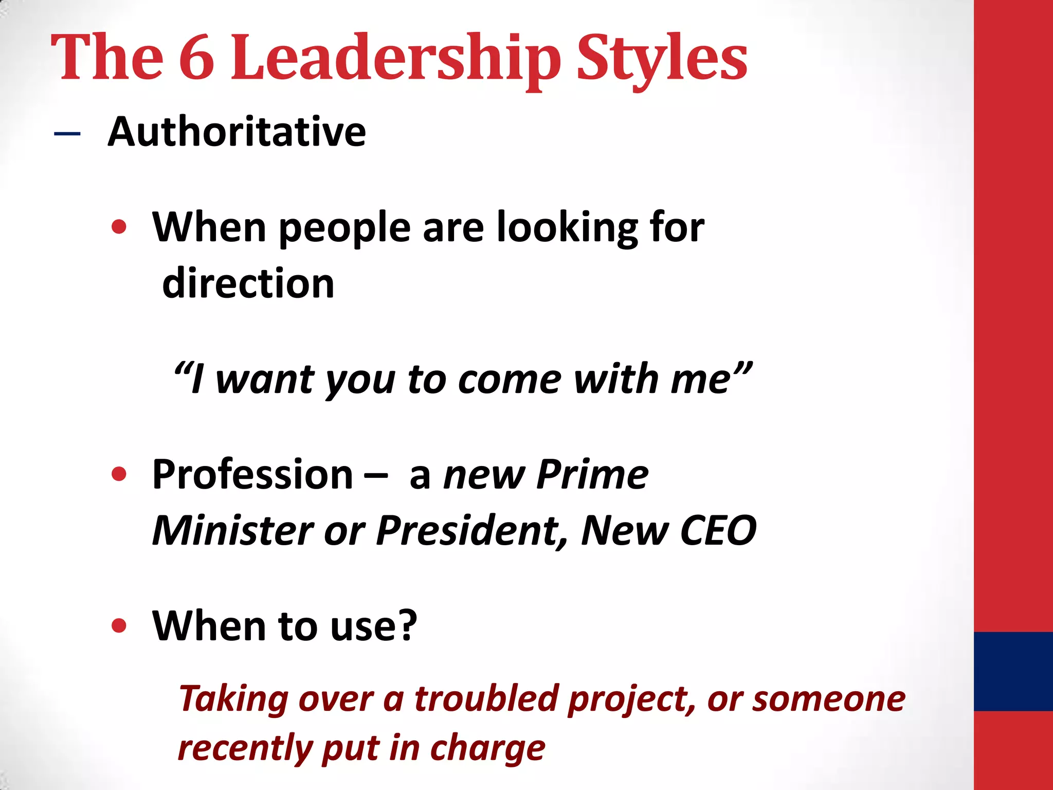 The 6 Leadership Styles
– Authoritative
• When people are looking for
direction
“I want you to come with me”

• Profession – a new Prime
Minister or President, New CEO
• When to use?
Taking over a troubled project, or someone
recently put in charge

 