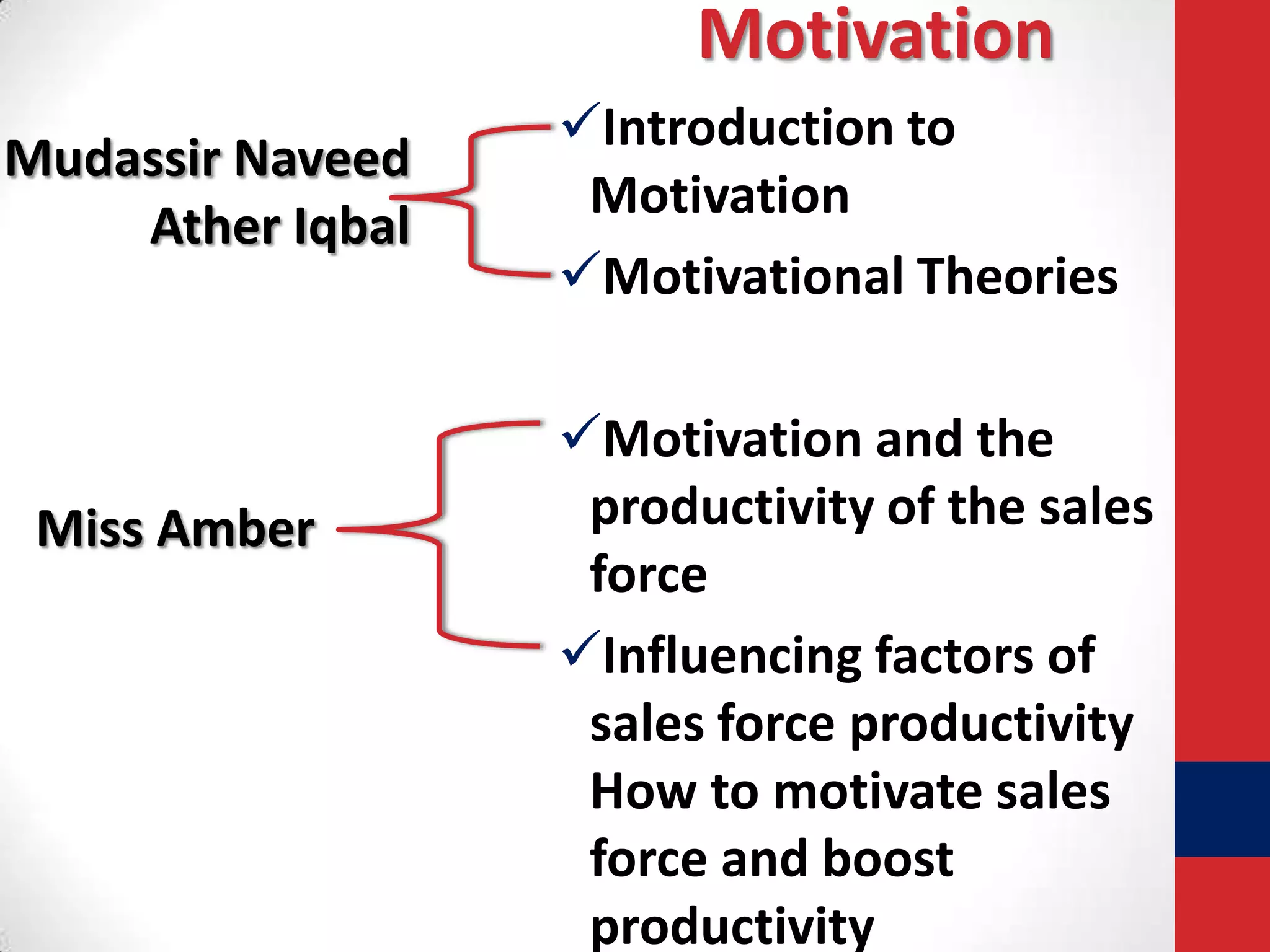 Motivation
Mudassir Naveed
Ather Iqbal

Miss Amber

Introduction to
Motivation
Motivational Theories
Motivation and the
productivity of the sales
force
Influencing factors of
sales force productivity
How to motivate sales
force and boost
productivity

 