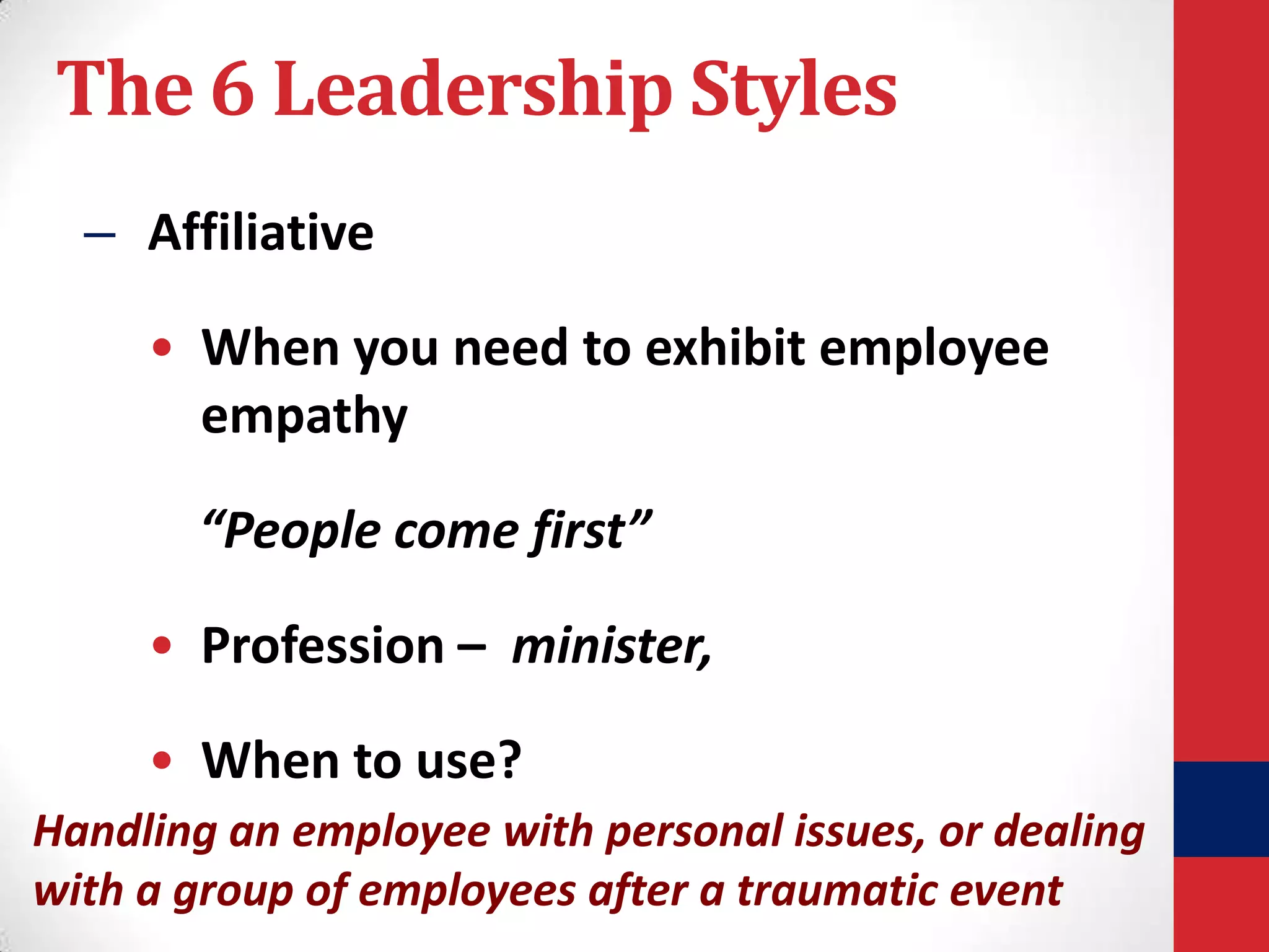 The 6 Leadership Styles
– Affiliative

• When you need to exhibit employee
empathy
“People come first”
• Profession – minister,

• When to use?
Handling an employee with personal issues, or dealing
with a group of employees after a traumatic event

 