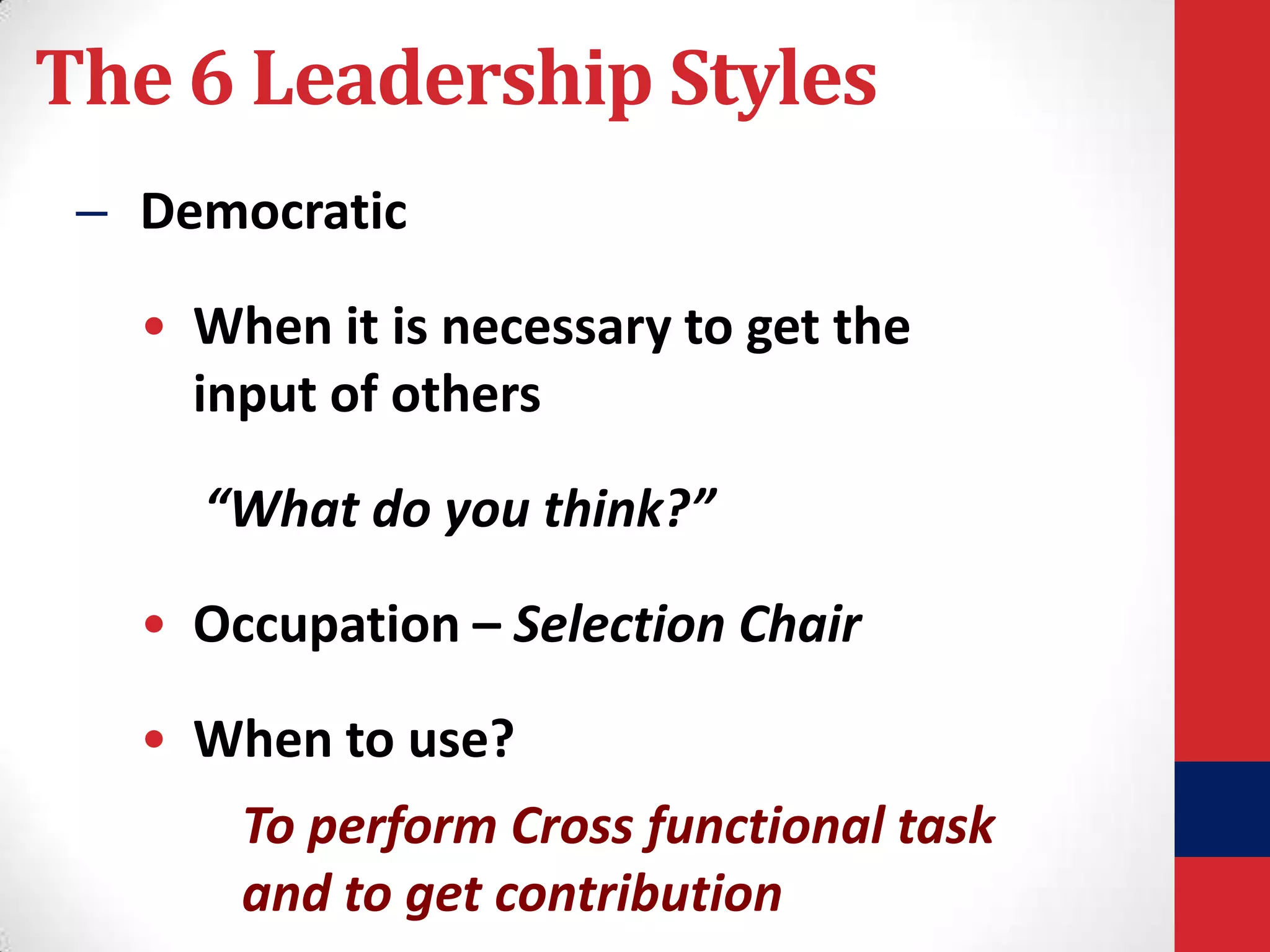 The 6 Leadership Styles
– Democratic

• When it is necessary to get the
input of others
“What do you think?”
• Occupation – Selection Chair
• When to use?
To perform Cross functional task
and to get contribution

 