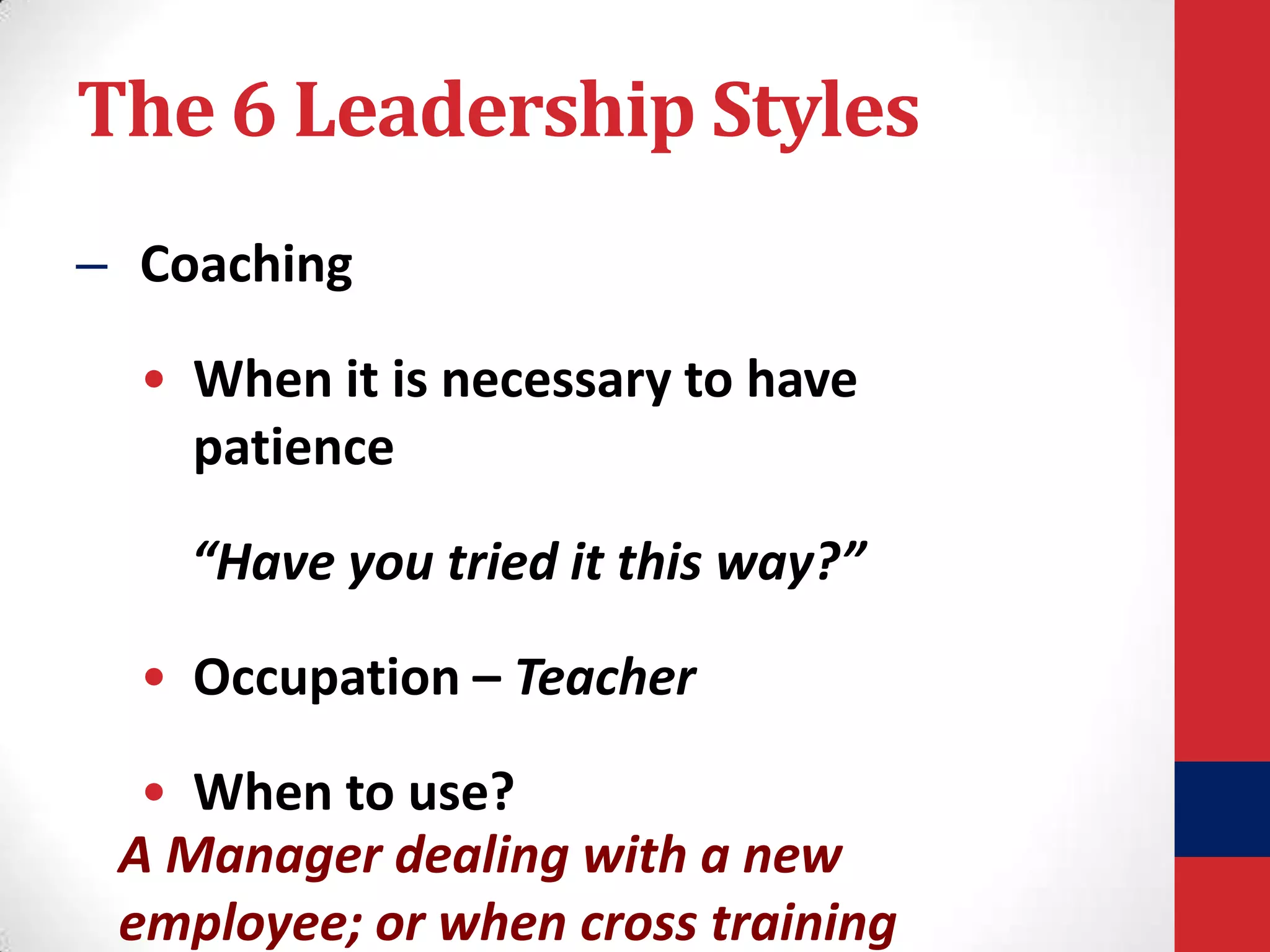 The 6 Leadership Styles
– Coaching
• When it is necessary to have
patience

“Have you tried it this way?”
• Occupation – Teacher

• When to use?
A Manager dealing with a new
employee; or when cross training

 