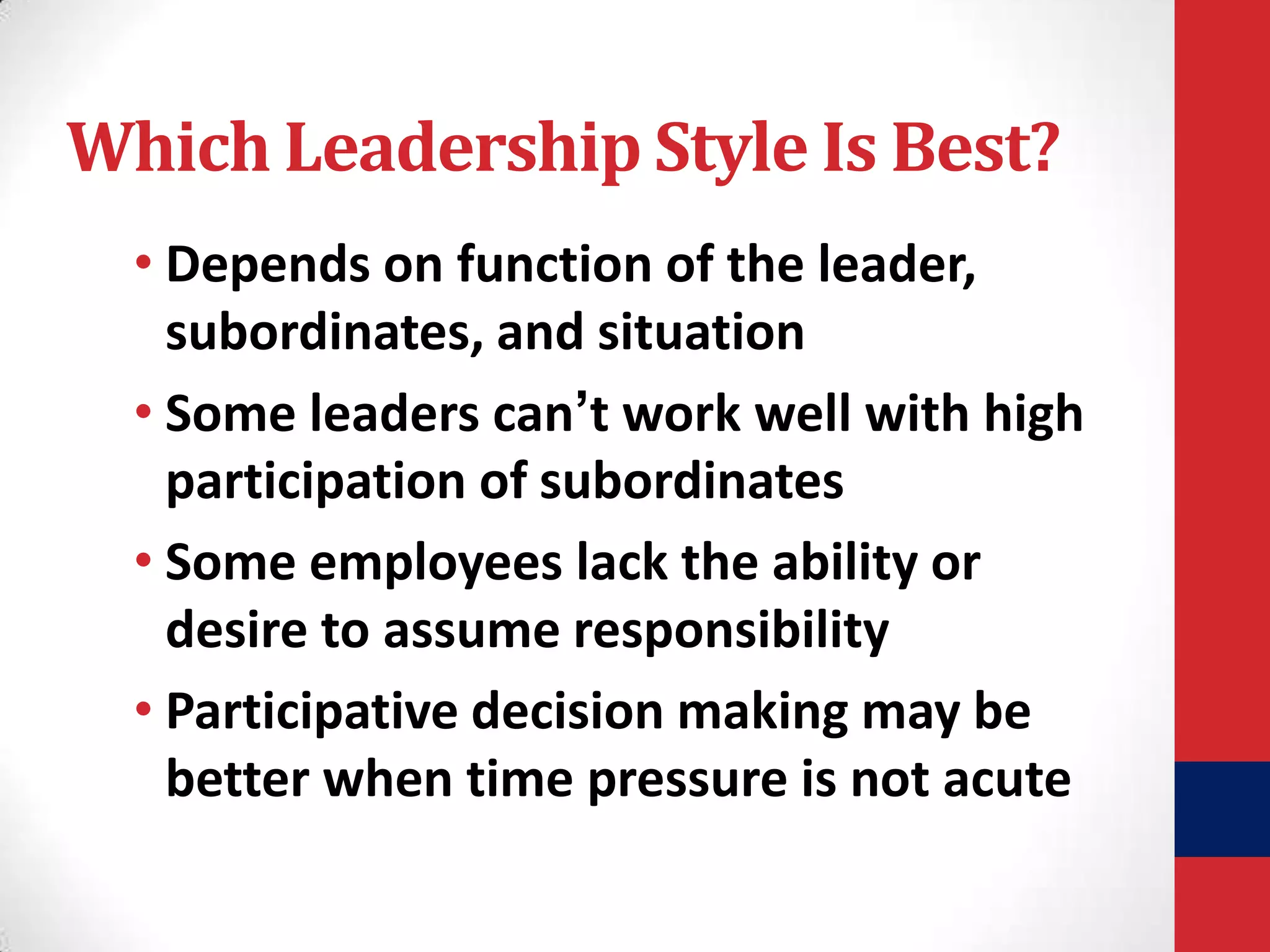 Which Leadership Style Is Best?
• Depends on function of the leader,
subordinates, and situation
• Some leaders can’t work well with high
participation of subordinates
• Some employees lack the ability or
desire to assume responsibility
• Participative decision making may be
better when time pressure is not acute

 