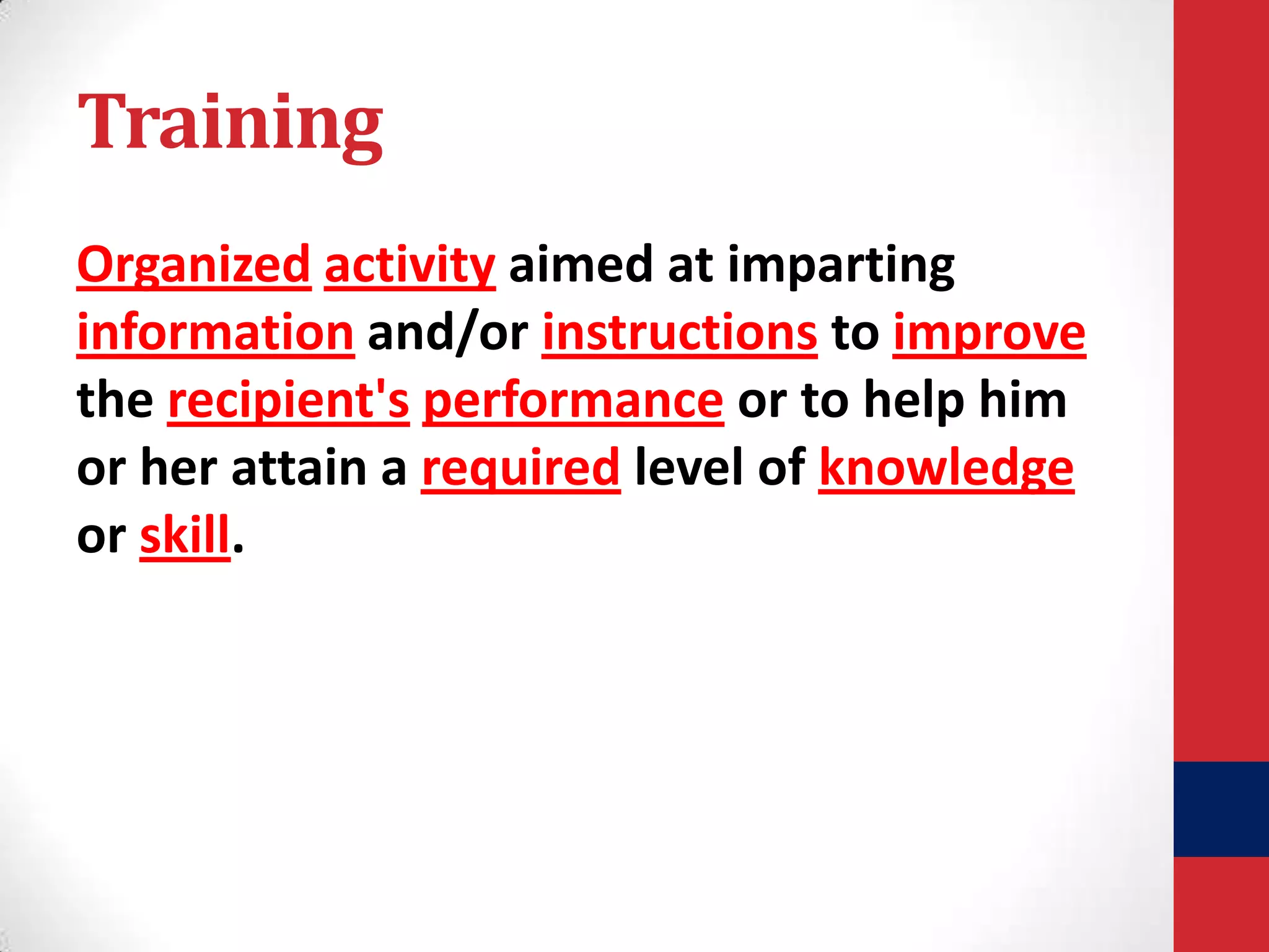 Training
Organized activity aimed at imparting
information and/or instructions to improve
the recipient's performance or to help him
or her attain a required level of knowledge
or skill.

 