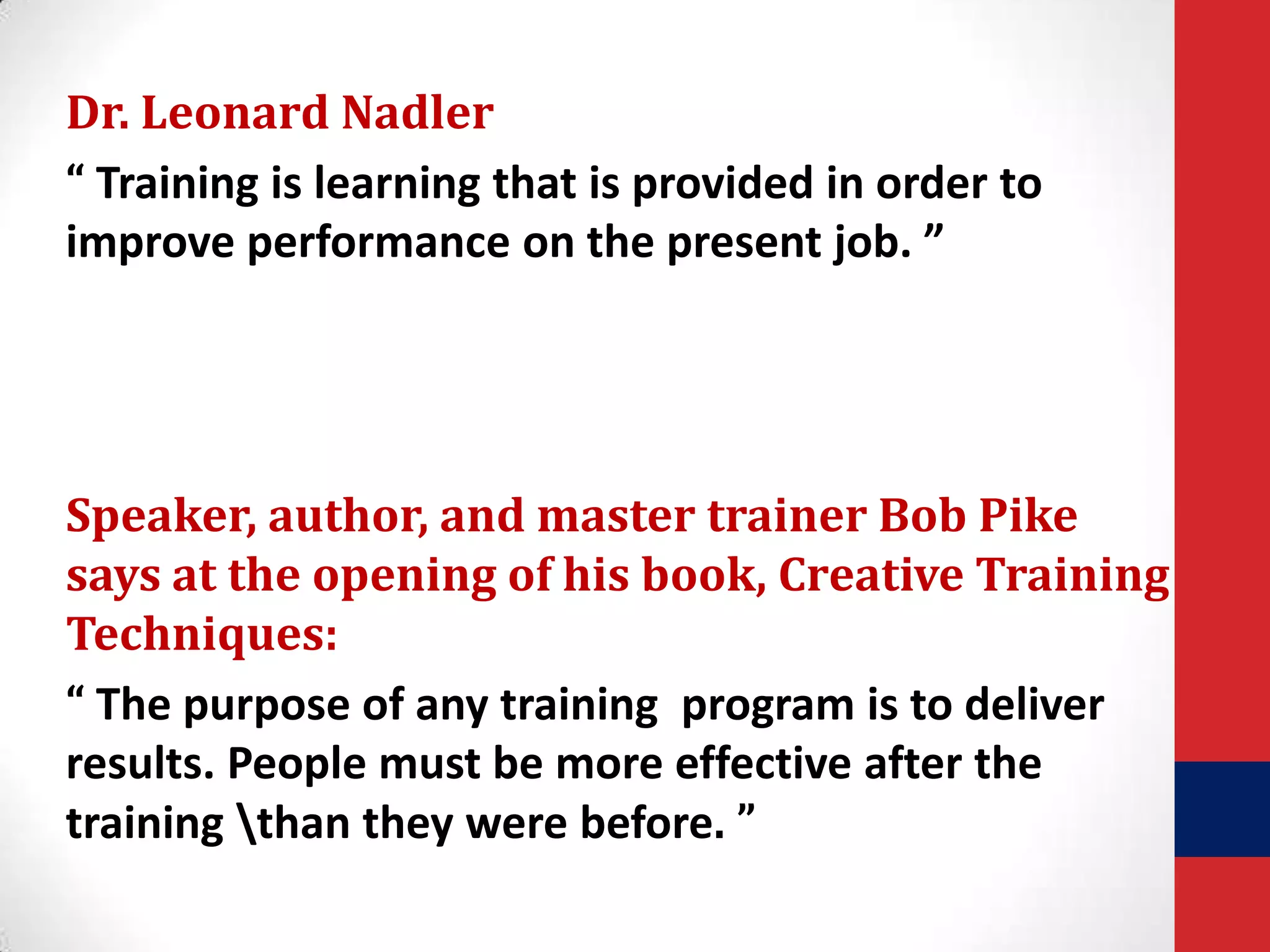 Dr. Leonard Nadler
“ Training is learning that is provided in order to
improve performance on the present job. ”

Speaker, author, and master trainer Bob Pike
says at the opening of his book, Creative Training
Techniques:
“ The purpose of any training program is to deliver
results. People must be more effective after the
training than they were before. ”

 