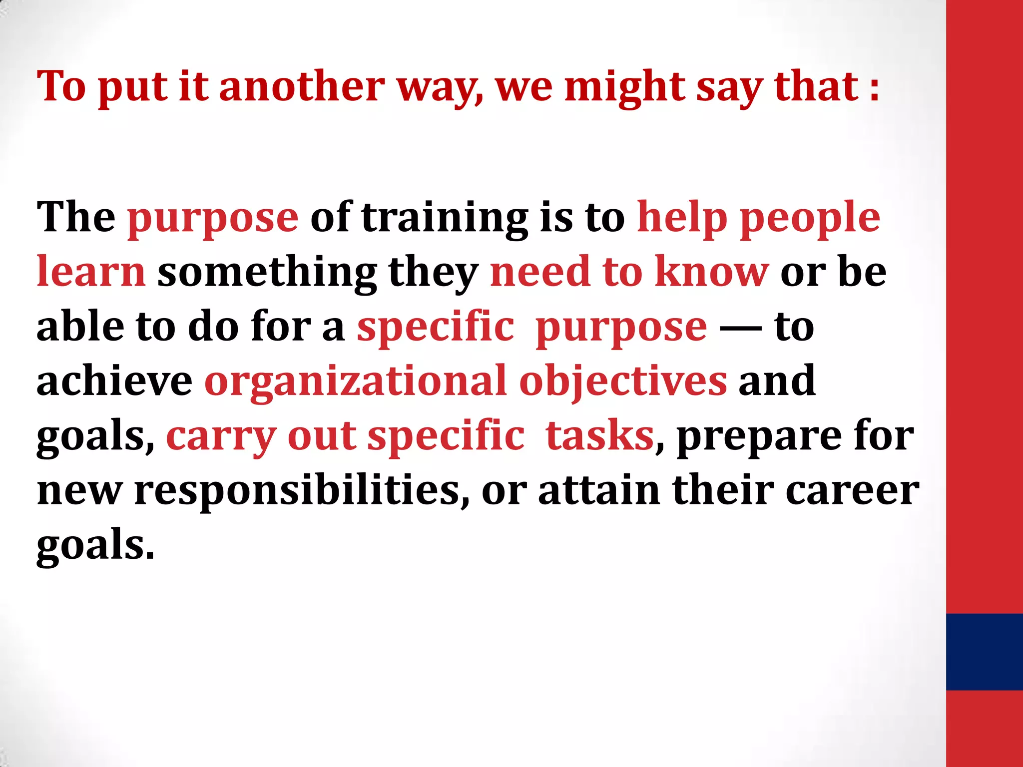 To put it another way, we might say that :
The purpose of training is to help people
learn something they need to know or be
able to do for a specific purpose — to
achieve organizational objectives and
goals, carry out specific tasks, prepare for
new responsibilities, or attain their career
goals.

 