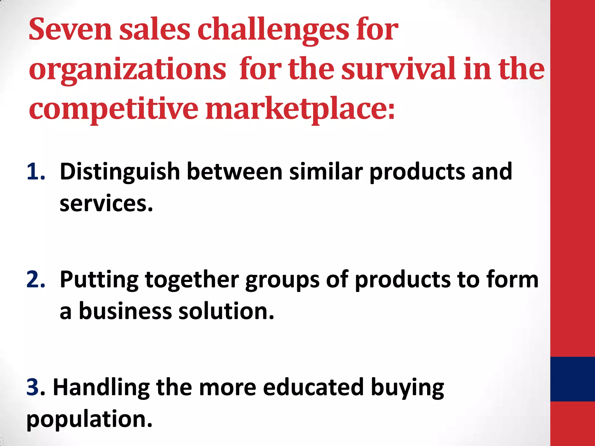 Seven sales challenges for
organizations for the survival in the
competitive marketplace:
1. Distinguish between similar products and
services.
2. Putting together groups of products to form
a business solution.
3. Handling the more educated buying
population.

 